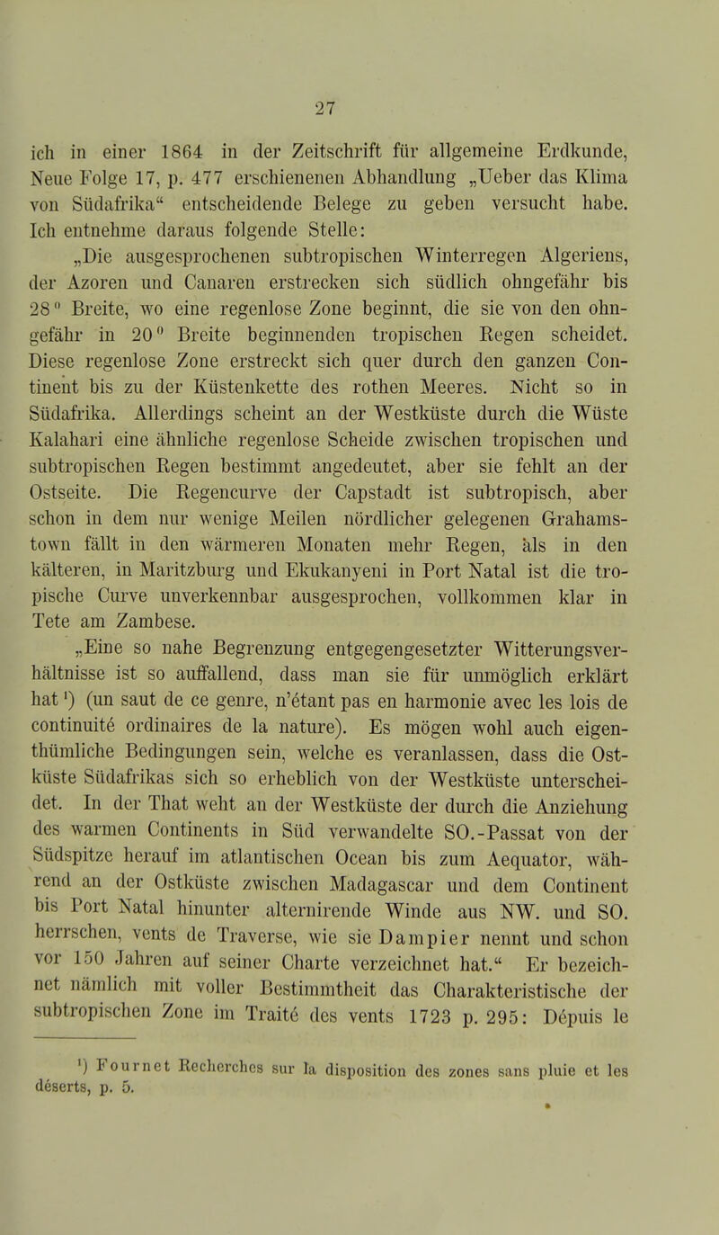 ich in einer 1864 in der Zeitschrift für allgemeine Erdkunde, Neue Folge 17, p. 477 erschienenen Abhandlung „lieber das Klima von Südafrika entscheidende Belege zu geben versucht habe. Ich entnehme daraus folgende Stelle: „Die ausgesprochenen subtropischen Winterregen Algeriens, der Azoren und Canaren erstrecken sich südlich ohngefähr bis 28 Breite, wo eine regenlose Zone beginnt, die sie von den ohn- gefähr in 20 Breite beginnenden tropischen Eegen scheidet. Diese regenlose Zone erstreckt sich quer durch den ganzen Con- tineut bis zu der Küstenkette des rothen Meeres. Nicht so in Südafrika. Allerdings scheint an der Westküste durch die Wüste Kalahari eine ähnliche regenlose Scheide zwischen tropischen und subtropischen Regen bestimmt angedeutet, aber sie fehlt an der Ostseite. Die Regencurve der Capstadt ist subtropisch, aber schon in dem nur wenige Meilen nördlicher gelegenen Grahams- town fällt in den wärmeren Monaten mehr Regen, als in den kälteren, in Maritzburg und Ekukanyeni in Port Natal ist die tro- pische Curve unverkennbar ausgesprochen, vollkommen klar in Tete am Zambese. „Eine so nahe Begrenzung entgegengesetzter Witterungsver- hältnisse ist so auffallend, dass man sie für unmöglich erklärt hat') (un saut de ce genre, n'6tant pas en harmonie avec les lois de continuite ordinaires de la nature). Es mögen wohl auch eigen- thümliche Bedingungen sein, welche es veranlassen, dass die Ost- küste Südafrikas sich so erheblich von der Westküste unterschei- det. In der That weht an der Westküste der durch die Anziehung des warmen Continents in Süd verwandelte SO.-Passat von der Südspitze herauf im atlantischen Ocean bis zum Aequator, wäh- rend an der Ostküste zwischen Madagascar und dem Continent bis Port Natal hinunter alternirende Winde aus NW. und SO. herrschen, vents de Traverse, wie sie Dampier nennt und schon vor 150 Jahren auf seiner Charte verzeichnet hat. Er bezeich- net nämlich mit voller Bestimmtheit das Charakteristische der subtropischen Zone im Traite des vents 1723 p. 295: Depuis le ') Fournet Recherchcs sur la disposition des zones sans pluie et les deserts, p. 5.