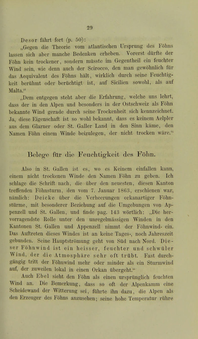 Desor fährt fort (p. 50): „Gegen die Theorie vom atlantischen Ursprung des Föhns lassen sich aber manche Bedenken erheben. Vorerst dürfte der Föhn kein trockener, sondern müsste im Gegentheil ein feuchter Wind sein, wie denn auch der Scirocco, den man gewöhnlich für das Aequivalent des Föhns hält, wirklich durch seine Feuchtig- keit berühmt oder berüchtigt ist, auf Sicilien sowohl, als auf Malta. „Dem entgegen steht aber die Erfahrung, welche uns lehrt, dass der in den Alpen und besonders in der Ostschweiz als Föhn bekannte Wind gerade durch seine Trockenheit sich kennzeichnet. Ja, diese Eigenschaft ist so wohl bekannt, dass es keinem Aelpler aus dem Glarner oder St. Galler Land in den Sinn käme, den Namen Föhn einem Winde beizulegen, der nicht trocken wäre. Belege für die Feuclitigkeit des Fölin. Also in St. Gallen ist es, wo es Keinem einfallen kann, einem nicht trockenen Winde den Namen Föhn zu geben. Ich schlage die Schrift nach, die über den neuesten, diesen Kanton treffenden Föhnsturm, den vom 7. Januar 1863, erschienen war, nämlich: Deicke über die Verheerungen orkanartiger Föhn- stürme, mit besonderer Beziehung auf die Umgebungen von Ap- penzell und St. Gallen, und finde pag. 143 wörtlich: „Die her- vorragendste Rolle unter den unregelmässigen Winden in den Kantonen St. Gallen und Appenzell nimmt der Föhnwind- ein. Das Auftreten dieses Windes ist an keine Tages-, noch Jahreszeit gebunden. Seine Hauptströmung geht von Süd nach Nord. Die- ser Föhnwind ist ein heisser, feuchter und schwüler Wind, der die Atmosphäre sehr oft trübt. Fast durch- gängig tritt der Föhnwind mehr oder minder als ein Sturmwind auf, der zuweilen lokal in einen Orkan übergeht. Auch Ebel sieht den Föhn als einen ursprünglich feuchten Wind an. Die Bemerkung, dass so oft der Alpenkamm eine Scheidewand der Witterung sei, führte ihn dazu, die Alpen als den Erzeuger des Föhns anzusehen; seine hohe Temperatur rühre