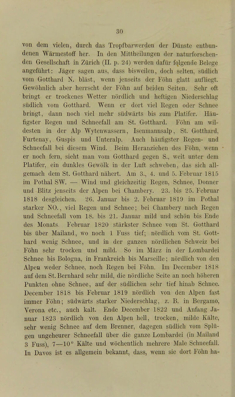 von dem vielen, durch das Tropfbanverden der Dünste entbun- denen Wärniestoff her. In den Mittheihmgen der naturforschen- den Gesellschaft in Zürich (IL p. 24) werden dafür folgende Belege angeführt: Jäger sagen aus, dass bisweilen, doch selten, südlich vom Gotthard N. bläst, wenn jenseits der Föhn glatt aufliegt. Gewöhnlich aber herrscht der Föhn auf beiden Seiten. Sehr oft bringt er trockenes Wetter nördlich und heftigen Niederschlag südlich vom Gotthard. Wenn er dort viel Regen oder Schnee bringt, dann noch viel mehr südwärts bis zum Platifer. Häu- figster Regen und Schneefall am St. Gotthard. Föhn am wil- desten in der Alp Wytenwassern, Isenmannsalp, St. Gotthard, Furtenay, Guspis und Unteralp. Auch häufigster Regen- und Schneefall bei diesem Wind. Beim Heranziehen des Föhn, wenn er noch fern, sieht mau vom Gotthard gegen S., weit unter dem Platifer, ein dunkles Gewölk in der Luft schweben, das sich all- gemach dem St. Gotthard nähert. Am 3., 4. und 5. Februar 1815 im Pothal SW. — Wind und gleichzeitig Regen, Schnee, Donner und Blitz jenseits der Alpen bei Chambery. 23. bis 25. Februar 1818 desgleichen. 26. Januar bis 2. Februar 1819 im Pothal starker NO., viel Regen und Schnee; bei Chambery nach Regen und Schneefall vom 18. bis 21. Januar mild und schön bis Ende des Monats. Februar 1820 stärkster Schnee vom St. Gotthard bis über Mailand, wo noch 1 Fuss tief; nördlich vom St. Gott- hard wenig Schnee, und in der ganzen nördlichen Schweiz bei Föhn sehr trocken und mild. So im März in der Lombardei Schnee bis Bologna, in Frankreich bis Marseille; nördlich von den Alpen weder Schnee, noch Regen bei Föhn. Im Deceraber 1818 auf dem St. Bernhard sehr mild, die nördliche Seite an noch höheren Punkten ohne Schnee, auf der südlichen sehr tief hinab Schnee. December 1818 bis Februar 1819 nördlich von den Alpen fast immer Föhn; südwärts starker Niederschlag, z. B. in Bergamo, Verona etc., auch kalt. Ende December 1822 und Anfang Ja- nuar 1823 nördlich von den Alpen hell, trocken, milde Kälte, sehr wenig Schnee auf dem Brenner, dagegen südlich vom Splü- gen ungeheurer Schneefall über die ganze Lombardei (in Mailand 3 Fuss), 7—10 Kälte und wöchentlich mehrere Male Sclmeefall. In Davos ist es allgemein bekannt, dass, wenn sie dort Föhn ha-
