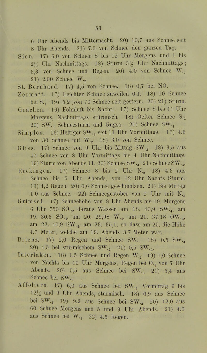 6 Uhr Abends bis Mitternacht. 20) 10,7 aus Schnee seit 8 Uhr Abends. 21) 7,3 von Sclinee den ganzen Tag. Sion. 17) 6,0 von Schnee 8 bis 12 Uhr Morgens und 1 bis Uhr Nachmittags. 18) Sturm 3li Uhr Nachmittags; 3,3 von Schnee und Regen. 20) 4,0 von Schnee W., 21) 2,00 Schnee W., St. Bernhard. 17) 4,5 von Schnee. 18) 0,7 bei NO. Zermatt. 17) Leichter Schnee zuweilen 0,1. 18) 10 Schnee bei S-i 19) 5,2 von 70 Schnee seit gestern. 20) 21) Sturm. Grächen. 16) Föhnluft bis Nacht. 17) Schnee 8 bis 11 Uhr Morgens, Nachmittags stürmisch. 18) Oefter Schnee S.., 20) SW.3 Schneesturm und Gugsa. 21) Schnee SW., Simplon. 16) Heftiger SW.3 seit 11 Uhr Vormittags. 17)4,6 von 30 Schnee mit W.g 18) 3,0 von Schnee. Gliss. 17) Schnee von 9 Uhr bis Mittag SW.3 18) 3,5 aus 40 Schnee von 8 Uhr Vormittags bis 4 Uhr Nachmittags. 19) Sturm von Abends 11. 20) Schnee SW.^ 21) Schnee SW.^. Eeckingen. 17) Schnee 8 bis 2 Uhr N.2 18) 4,3 aus Schnee bis 5 Uhr Abends, von 12 Uhr Nachts Sturm. 19) 4,2 Regen. 20) 0,6 Schnee geschmolzen. 21) Bis Mittag 1,0 aus Schnee. 22) Schneegestöber von 2 Uhr mit N.g Grimsel. 17) Schneehöhe von 8 Uhr Abends bis 19. Morgens 6 Uhr 750 SO.3, daraus Wasser am 18. 40,9 SW.^, am 19. 30,3 SO.^, am 20. 29,98 W.4, am 21. 37,18 OW.4, am 22. 40,9 SW.^, am 23. 35,1, so dass am 25. die Höhe 4,7 Meter, welche am 19. Abends 3,7 Meter war. Brienz. 17) 2,0 Regen und Schnee SW., 18) 0,5 SW.^ 20) 4,5 bei stürmischem SW.2 21) 0,5 SW.2. Interlaken. 18) 1,5 Schnee und Regen W.2 19) 1,0 Schnee von Nachts bis 10 Uhr Morgens, Regen bei 0,3 von 7 Uhr Abends. 20) 5,5 aus Schnee bei SW.3 21) 5,4 aus Schnee bei SW.2 Affoltern. 17) 6,0 aus Schnee bei SW., Vormittag 9 bis 12% und 9 Uhr Abends, stürmisch. 18) 0,9 aus Schnee bei SW.2 19) 9,2 aus Schnee bei SW.3 20) 12,0 aus 60 Schnee Morgens und 5 und 9 Uhr Abends. 21) 4,0 aus Schnee bei W., 22) 4,5 Regen.