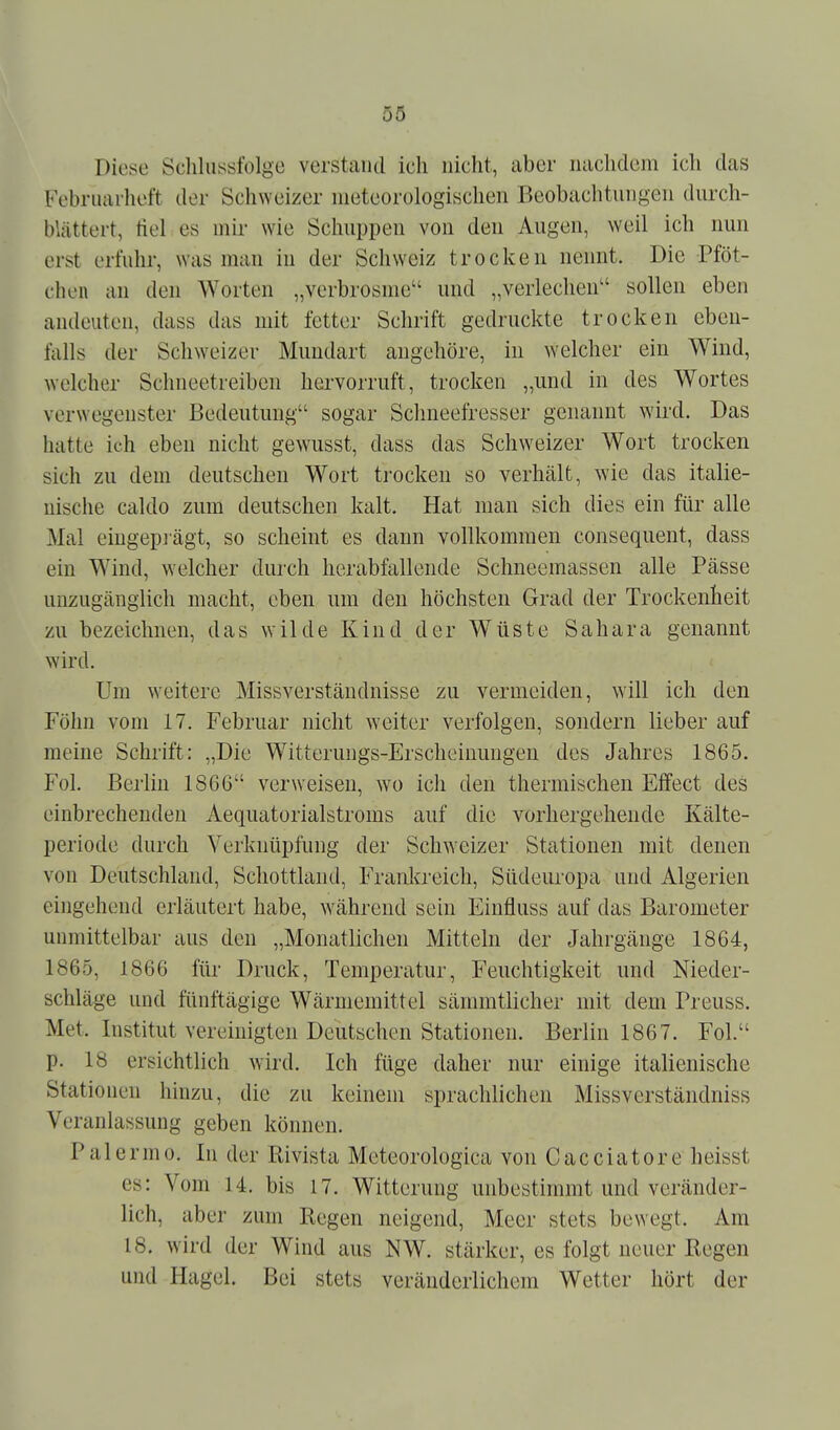 Diese Sclilussfolge verstand ich nicht, aber nachdem ich das Febriiarlieft der Schweizer meteorologischen Beobachtungen durch- blättert, tiel es mii wie Schuppen von den Augen, weil ich nun erst erfuhr, was man in der Schweiz trocken nennt. Die Pföt- chen an den Worten „verbrosme und „verlechen sollen eben andeuten, dass das mit fetter Schrift gedruckte trocken eben- falls der Schweizer Mundart augehöre, in welcher ein Wind, welcher Schneetreiben hervorruft, trocken „und in des Wortes verwegenster Bedeutung sogar Schneefresser genannt wird. Das hatte ich eben nicht gewusst, dass das Schw^eizer Wort trocken sich zu dem deutschen Wort trocken so verhält, wie das italie- nische caldo zum deutschen kalt. Hat man sich dies ein für alle Mal eingeprägt, so scheint es dann vollkommen consequent, dass ein Wind, welcher durch herabfallende Schneemassen alle Pässe unzugänglich macht, eben um den höchsten Grad der Trockenheit zu bezeichnen, das wilde Kind der W^üste Sahara genannt wird. Um weitere Missverstäudnisse zu vermeiden, will ich den Föhn vom 17. Februar nicht weiter verfolgen, sondern lieber auf meine Schrift: „Die Witterungs-Erscheinungen des Jahres 1865. Fol. Berlin 1866 verweisen, wo ich den thermischen Effect des einbrechenden Aequatorialstroms auf die vorhergehende Kälte- periode durch Verknüpfung der Schweizer Stationen mit denen von Deutschland, Schottland, Frankreich, Südeuropa und Algerien eingehend erläutert habe, während sein Einfluss auf das Barometer unmittelbar aus den „Monatlichen Mitteln der Jahrgänge 1864, 1865, 1866 für Druck, Temperatur, Feuchtigkeit und Nieder- schläge und fünftägige Wärmemittel sämmtlicher mit dem Preuss. Met. Institut vereinigten Deutschen Stationen. Berlin 1867. Fol. p. 18 ersichtlich wird. Ich füge daher nur einige italienische Stationen hinzu, die zu keinem sprachlichen Missverständniss Veranlassung geben können. Palermo. In der Rivista Meteorologica von Cacciatore heisst es: Vom 14. bis 17. Witterung unbestimmt und veränder- lich, aber zum Regen neigend, Meer stets bewegt. Am 18. wird der Wind aus NW. stärker, es folgt neuer Regen und Hagel. Bei stets veränderlichem Wetter hört der