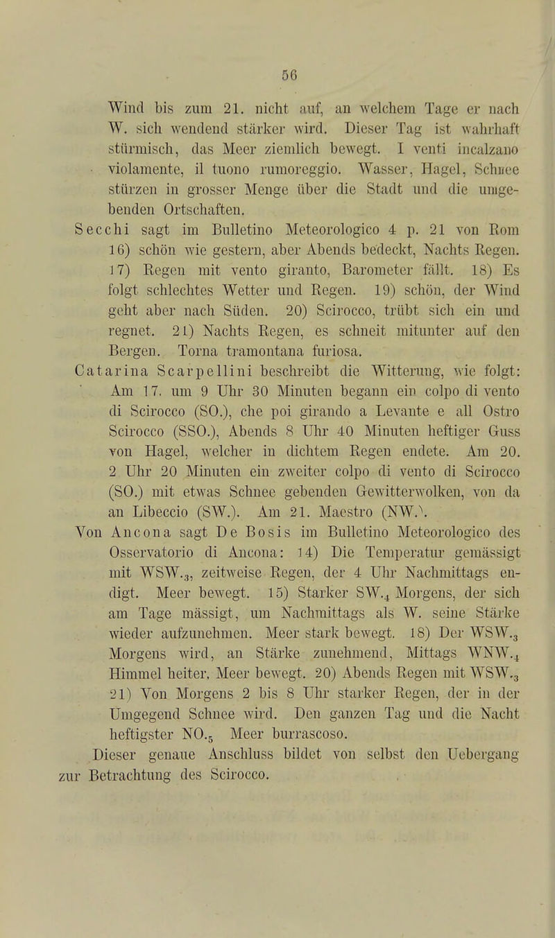 Wind bis zum 21. nicht auf, an Avelchem Tage er nach W. sich wendend stärker wird. Dieser Tag ist wahrhaft stürmisch, das Meer ziemlich bewegt. I venti incalzano • violamente, il tuono rumoreggio. Wasser, Hagel, Schnee stürzen in grosser Menge über die Stadt und die umge- benden Ortschaften. Secchi sagt im Bulletino Meteorologico 4 p. 21 von Rom 16) schön wie gestern, aber Abends bedeckt, Nachts Regen. 17) Regen mit vento giranto, Barometer fällt. 18) Es folgt schlechtes Wetter und Regen. 19) schön, der Wind geht aber nach Süden. 20) Scirocco, trübt sich ein und regnet. 21) Nachts Regen, es schneit mitunter auf den Bergen. Torna tramontana furiosa. Catarina Scarpellini beschreibt die Witterung, wie folgt: Am 17, um 9 Uhr 30 Minuten begann ein colpo di vento di Scirocco (SO.), che poi giraudo a Levante e all Ostro Scirocco (SSO.), Abends 8 Uhr 40 Minuten heftiger Guss von Hagel, welcher in dichtem Regen endete. Am 20. 2 Uhr 20 Minuten ein zweiter colpo di vento di Scirocco (SO.) mit etwas Schnee gebenden Gewitterwolken, von da an Libeccio (SW.). Am 21. Maestro (NW.\ Von Ancona sagt De Bosis im Bulletino Meteorologico des Osservatorio di Ancona: 14) Die Temperatm' gemässigt mit WSW.3, zeitweise Regen, der 4 Uhr Nachmittags en- digt. Meer bewegt. 15) Starker SW,^ Morgens, der sich am Tage mässigt, um Nachmittags als W. seine Stärke wieder aufzunehmen. Meer stark bewegt. 18) Der WSW.g Morgens wird, an Stärke zunehmend, Mittags WNW.^ Himmel heiter, Meer bewegt. 20) Abends Regen mit WSW.g 21) Von Morgens 2 bis 8 Uhr starker Regen, der in der Umgegend Schnee wird. Den ganzen Tag und die Nacht heftigster NO.5 Meer burrascoso. Dieser genaue Anschluss bildet von selbst den Uebergang zur Betrachtung des Scirocco.