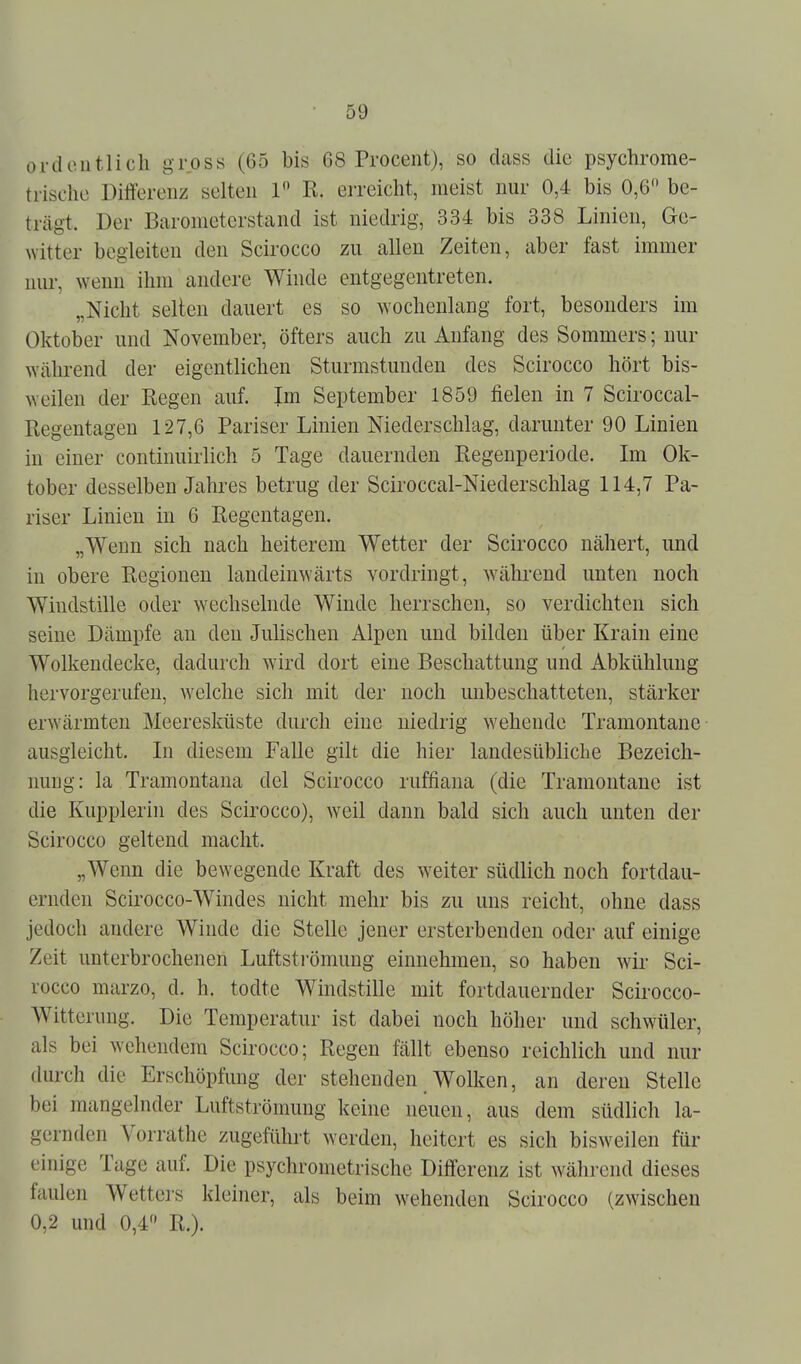 ordoutlicli gross (65 bis 68 Procent), so dass die psychrorae- trisehe Diflferenz selten 1 R. eiTeicht, meist nur 0,4 bis 0,6 be- trägt. Der Barometerstand ist niedrig, 334 bis 338 Linien, Ge- Nvitter begleiten den Scirocco zu allen Zeiten, aber fast immer nur, wenn ihm andere Winde entgegentreten. „Nicht seilen dauert es so wochenlang fort, besonders im Oktober und November, öfters auch zu Anfang des Sommers; nur während der eigentlichen Sturmstuuden des Scirocco hört bis- weilen der Regen auf. Im September 1859 fielen in 7 Sciroccal- Regentagen 127,6 Pariser Linien Niederschlag, darunter 90 Linien in einer continuirlich 5 Tage dauernden Regenperiode. Im Ok- tober desselben Jahres betrug der Sciroccal-Niederschlag 114,7 Pa- riser Linien in 6 Regentagen. „Wenn sich nach heiterem Wetter der Scirocco nähert, imd in obere Regionen landeinwärts vordringt, während unten noch Windstille oder wechselnde Winde herrschen, so verdichten sich seine Dämpfe an den Julischen Alpen und bilden über Krain eine Wolkendecke, dadurch wird dort eine Beschattung und Abkühlung hervorgerufen, welche sich mit der noch unbeschatteten, stärker erwärmten Meeresküste durch eine niedrig wehende Tramontane ausgleicht. In diesem Falle gilt die hier landesübliche Bezeich- nung: la Tramontana del Scirocco ruffiana (die Tramontane ist die Kupplerin des Scirocco), weil dann bald sich auch unten der Scirocco geltend macht. „Wenn die bewegende Kraft des weiter südlich noch fortdau- ernden Scirocco-Windes nicht mehr bis zu uns reicht, ohne dass jedoch andere Winde die Stelle jener ersterbenden oder auf einige Zeit unterbrochenen Luftsti'ömung einnehmen, so haben wir Sci- rocco marzo, d. h. todte Windstille mit fortdauernder Scirocco- Witterung. Die Temperatur ist dabei noch höher und schwüler, als bei wehendem Scirocco; Regen fällt ebenso reichlich und nur durch die Erschöpfung der stehenden Wolken, an deren Stelle bei mangelnder Luftströmung keine neuen, aus dem südlich la- gernden Vorrathe zugeführt werden, heitert es sich bisweilen für einige Tage auf. Die psychrometrische Differenz ist während dieses faulen Wetters kleiner, als beim wehenden Scirocco (zwischen 0,2 und 0,4 R.).