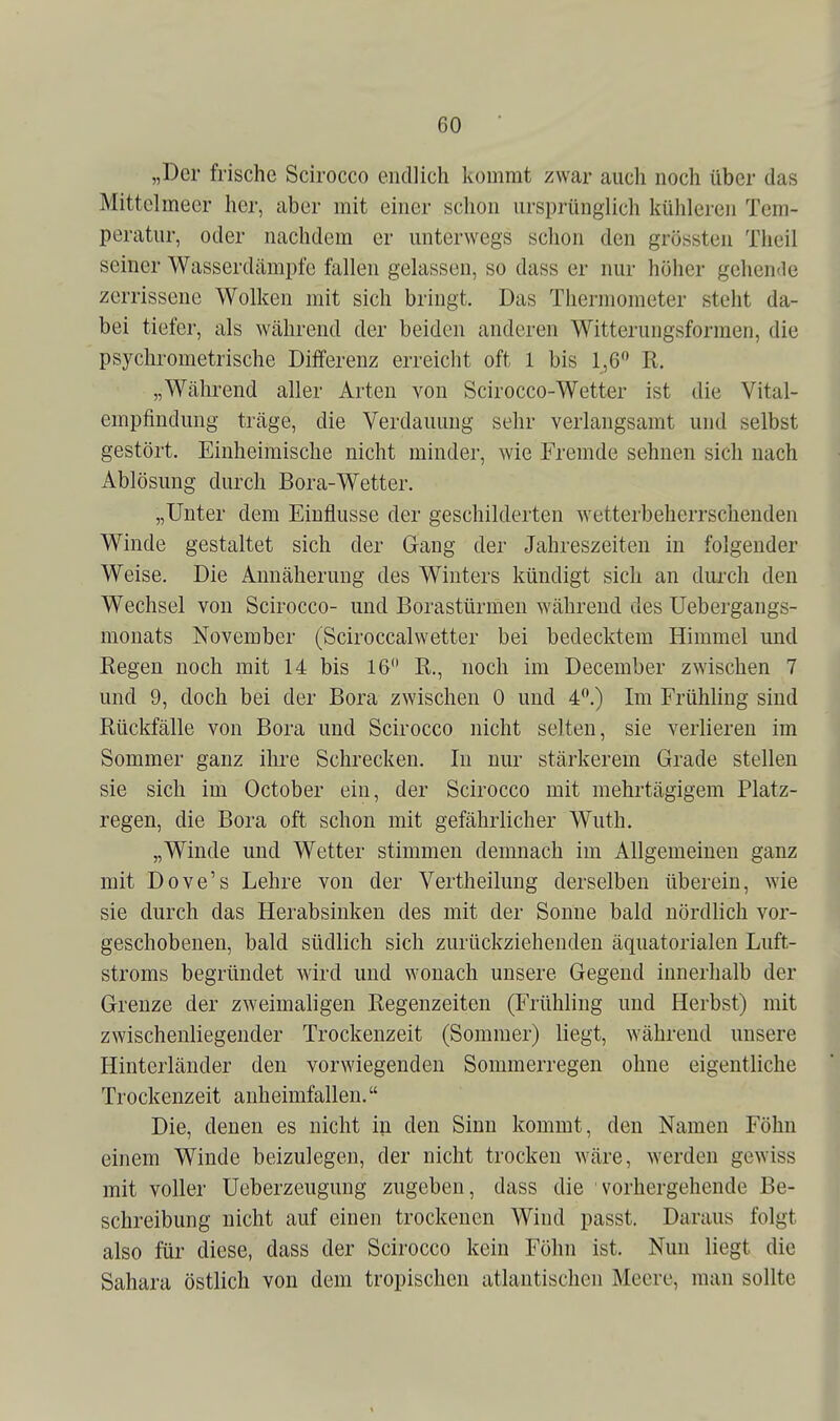 „Der frische Scirocco endlich kommt zwar auch noch über das Mittelmeer her, aber mit einer schon ursprünglich kühleren Tem- peratur, oder nachdem er unterwegs schon den grössten Theil seiner Wasserdämpfe fallen gelassen, so dass er nur höher gehende zerrissene Wolken mit sich bringt. Das Thermometer steht da- bei tiefer, als während der beiden anderen Witterungsformen, die psychrometrische Differenz erreicht oft 1 bis 1,6 R. „Während aller Arten von Scirocco-Wetter ist die Vital- empfindung träge, die Verdauung sehr verlangsamt und selbst gestört. Einheimische nicht minder, wie Fremde sehnen sich nach Ablösung durch Bora-Wetter. „Unter dem Einflüsse der geschilderten wetterbeherrschenden Winde gestaltet sich der Gang der Jahreszeiten in folgender Weise. Die Annäherung des Winters kündigt sich an durch den Wechsel von Scirocco- und Borastürmen während des Uebergangs- monats November (Sciroccalwetter bei bedecktem Himmel und Regen noch mit 14 bis 16 R., noch im December zwischen 7 und 9, doch bei der Bora zwischen 0 und 4.) Im Frühling sind Rückfälle von Bora und Scirocco nicht selten, sie verlieren im Sommer ganz ihre Schrecken. In nur stärkerem Grade stellen i sie sich im October ein, der Scirocco mit mehrtägigem Platz- regen, die Bora oft schon mit gefährlicher Wuth. „Winde und Wetter stimmen demnach im Allgemeinen ganz mit Dove's Lehre von der Vertheilung derselben überein, wie sie durch das Herabsinken des mit der Sonne bald nördlich vor- geschobenen, bald südlich sich zurückziehenden äquatorialen Luft- stroms begründet wird und wonach unsere Gegend innerhalb der Grenze der zweimaligen Regenzeiten (Frühling und Herbst) mit zwischenliegender Trockenzeit (Sommer) liegt, während unsere Hinterländer den vorwiegenden Sommerregen ohne eigentliche Trockenzeit anheimfallen. Die, denen es nicht in den Sinn kommt, den Namen Föhn einem Winde beizulegen, der nicht trocken wäre, werden gewiss mit voller Ueberzeugung zugeben, dass die vorhergehende Be- schreibung nicht auf einen trockenen Wind passt. Daraus folgt also für diese, dass der Scirocco kein Föhn ist. Nun liegt die Sahara östlich von dem tropischen atlantischen Meere, man sollte