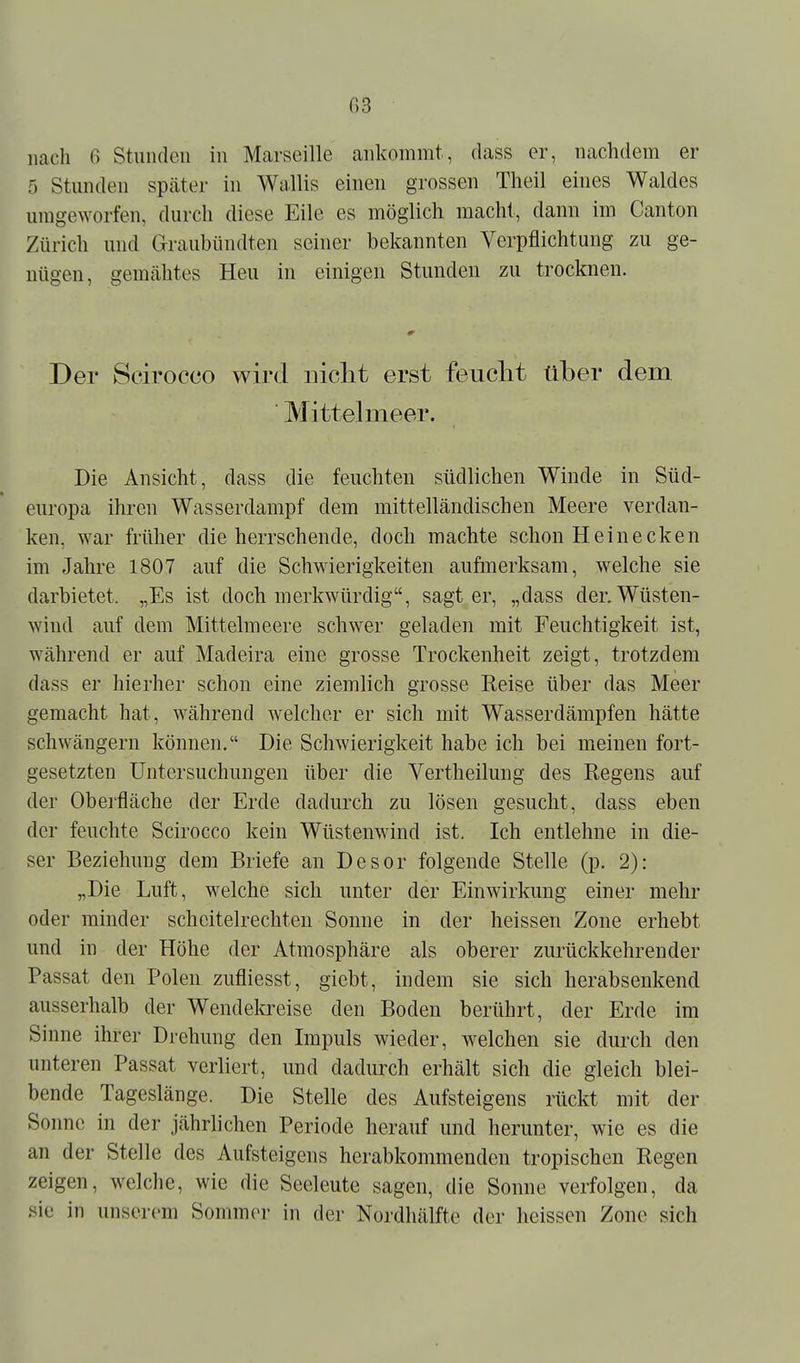 nach 6 Stunden in Marseille ankommt, dass er, nachdem er 5 Stunden spcäter in Wallis einen grossen Theil eines Waldes umgeworfen, durch diese Eile es möglich macht, dann im Canton Zürich und Graubiindteii seiner bekannten Verpflichtung zu ge- nügen, gemcähtes Heu in einigen Stunden zu trocknen. Der Scirocco wird nicht erst feuclit über dem ■ Mittel meer. Die Ansicht, dass die feuchten südlichen Winde in Süd- europa ihren Wasserdampf dem mittelländischen Meere verdan- ken, war früher die herrschende, doch machte schon Hein ecken im Jahre 1807 auf die Schwierigkeiten aufmerksam, welche sie darbietet. „Es ist doch merkwürdig, sagt er, „dass der. Wüsten- wind auf dem Mittelmeere schwer geladen mit Feuchtigkeit ist, während er auf Madeira eine grosse Trockenheit zeigt, trotzdem dass er hierher schon eine ziemlich grosse Reise über das Meer gemacht hat, während welcher er sich mit Wasserdämpfen hätte schwängern können. Die Schwierigkeit habe ich bei meinen fort- gesetzten Untersuchungen über die Vertheilung des Regens auf der Oberfläche der Erde dadurch zu lösen gesucht, dass eben der feuchte Scirocco kein Wüstenwind ist. Ich entlehne in die- ser Beziehung dem Briefe an Desor folgende Stelle (p. 2): „Die Luft, welche sich unter der Einwirkung einer mehr oder minder scheitelrechten Sonne in der heissen Zone erhebt und in der Höhe der Atmosphäre als oberer zurückkehrender Passat den Polen zufliesst, giebt, indem sie sich herabsenkend ausserhalb der Wendela^eise den Boden berührt, der Erde im Sinne ihrer Drehung den Impuls wieder, welchen sie durch den unteren Passat verliert, und dadurch erhält sich die gleich blei- bende Tageslänge. Die Stelle des Aufsteigens rückt mit der Sonne in der jährlichen Periode herauf und herunter, wie es die an der Stelle des Aufsteigens herabkommenden tropischen Regen zeigen, welche, wie die Seeleute sagen, die Sonne verfolgen, da .sie in unserem Sommer in der Nordhälfte der heissen Zone sich