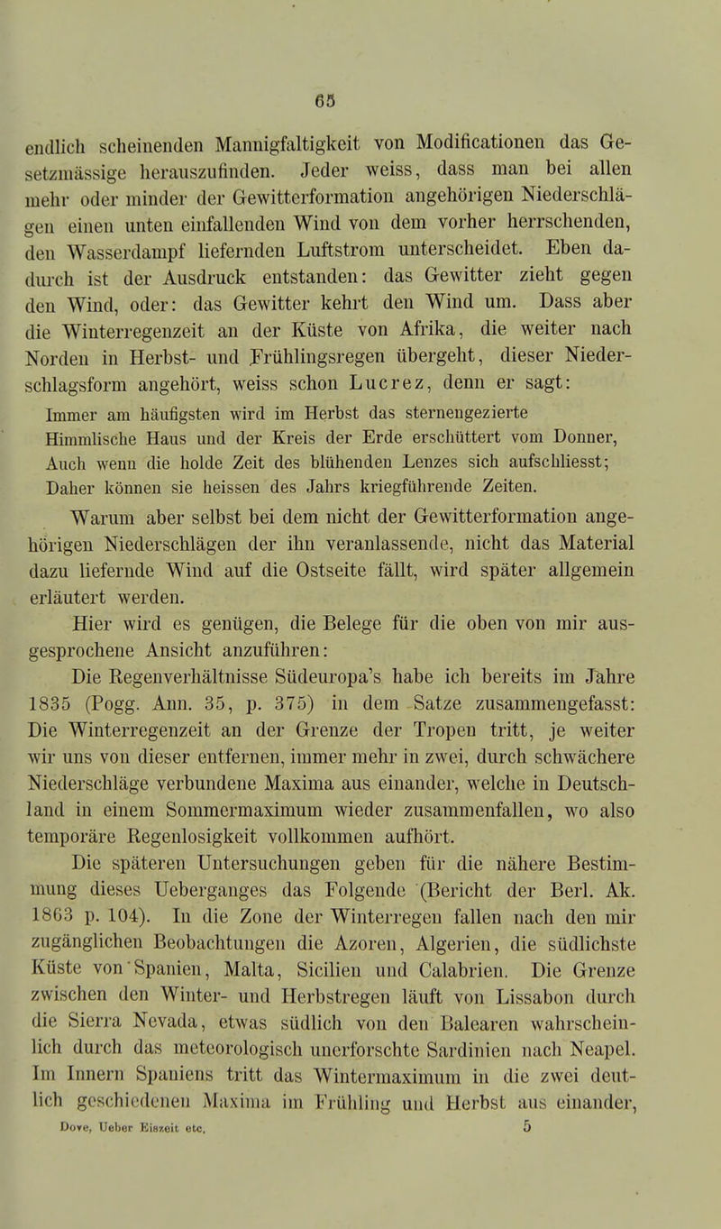 endlich scheinenden Mannigfaltigkeit von Modificationen das Ge- setzmässige herauszufinden. Jeder weiss, dass man bei allen mehr oder minder der Gewitterformation angehörigen Niederschlä- gen einen unten einfallenden Wind von dem vorher herrschenden, den Wasserdampf liefernden Luftstrom unterscheidet. Eben da- durch ist der Ausdruck entstanden: das Gewitter zieht gegen den Wind, oder: das Gewitter kehrt den Wind um. Dass aber die Wiuterregeuzeit an der Küste von Afrika, die weiter nach Norden in Herbst- und JFrühlingsregen übergeht, dieser Nieder- schlagsform angehört, weiss schon Lucrez, denn er sagt: Immer am häufigsten wird im Herbst das sternengezierte Himmlische Haus und der Kreis der Erde erschüttert vom Donner, Auch wenn die holde Zeit des blühenden Lenzes sich aufscbUesst; Daher können sie heissen des Jahrs kriegführende Zeiten. Warum aber selbst bei dem nicht der Gewitterformation ange- hörigen Niederschlägen der ihn veranlassende, nicht das Material dazu liefernde Wind auf die Ostseite fällt, wird später allgemein erläutert werden. Hier wird es genügen, die Belege für die oben von mir aus- gesprochene Ansicht anzuführen: Die Regenverhältnisse Südeuropa's habe ich bereits im Jahre 1835 (Pogg. Ann. 35, p. 375) in dem Satze zusammengefasst: Die Winterregenzeit an der Grenze der Tropen tritt, je weiter wir uns von dieser entfernen, immer mehr in zwei, durch schwächere Niederschläge verbundene Maxima aus einander, welche in Deutsch- land in einem Sommermaximum wieder zusammenfallen, wo also temporäre Regenlosigkeit vollkommen aufhört. Die späteren Untersuchungen geben für die nähere Bestim- mung dieses Ueberganges das Folgende (Bericht der Berl. Ak. 1863 p. 104). In die Zone der Winterregen fallen nach den mir zugänglichen Beobachtungen die Azoren, Algerien, die südlichste Küste von Spanien, Malta, Sicilien und Calabrien. Die Grenze zwischen den Winter- und Herbstregen läuft von Lissabon durch die Sierra Nevada, etwas südlich von den Balearen wahrschein- lich durch das meteorologisch unerforschte Sardinien nach Neapel. Im Innern Spaniens tritt das Wintermaximum in die zwei deut- lich geschiedenen Maxima im Frühling und Herbst aus einander, Dore, Uebor Eiszeit otc. 5