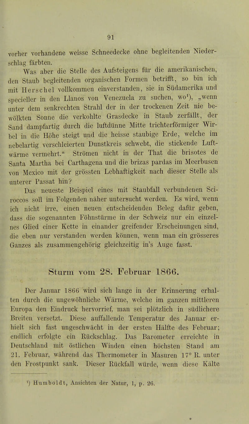 vorher vorhandene weisse Schneedecke ohne begleitenden Nieder- schlag färbten. Was aber die Stelle des Aiifsteigens für die amerikanischen, den Staub begleitenden organischen Formen betrifft, so bin ich mit Berschel vollkommen einverstanden, sie in Südamerika und specieller in den Llanos von Venezuela zu suchen, wo'), „wenn unter dem senkrechten Strahl der in der trockenen Zeit nie be- wölkten Sonne die verkohlte Grasdecke in Staub zerfällt, der Sand dampfartig durch die luftdünne Mitte trichterförmiger Wir- bel in die Höhe steigt und die heisse staubige Erde, welche im uebelartig verschleierten Dunstkreis schwebt, die stickende Luft- wärme vermehrt. Strömen nicht in der That die brisotes de Santa Martha bei Carthagena und die brizas pardas im Meerbusen von Mexico mit der grössten Lebhaftigkeit nach dieser Stelle als unterer Passat hin? Das neueste Beispiel eines mit Staubfall verbundenen Sci- roccos soll im Folgenden näher untersucht werden. Es wird, wenn ich nicht irre, einen neuen entscheidenden Beleg dafür geben, dass die sogenannten Föhnstürme in der Schweiz nur ein einzel- nes Glied einer Kette in einander greifender Erscheinungen sind, die eben nur verstanden werden können, wenn man ein grösseres Ganzes als zusammengehörig gleichzeitig in's Auge fasst. Sturm Yom 28. Februar 1866. Der Januar 1866 wird sich lange in der Erinnerung erhal- ten durch die ungewöhnliche Wärme, welche im ganzen mittleren Europa den Eindruck hervorrief, man sei plötzlich in südlichere Breiten versetzt. Diese auffallende Temperatur des Januar er- hielt sich fast ungeschwächt in der ersten Hälfte des Februar; endlich erfolgte ein Rückschlag. Das Barometer erreichte in Deutschland mit östlichen Winden einen höchsten Stand am 21. Februar, während das Thermometer in Masuren 17 R. unter den Frostpunkt sank. Dieser Rückfall würde, wenn diese Kälte ') Humboldt, Ansichten der Natur, 1, p. 26.