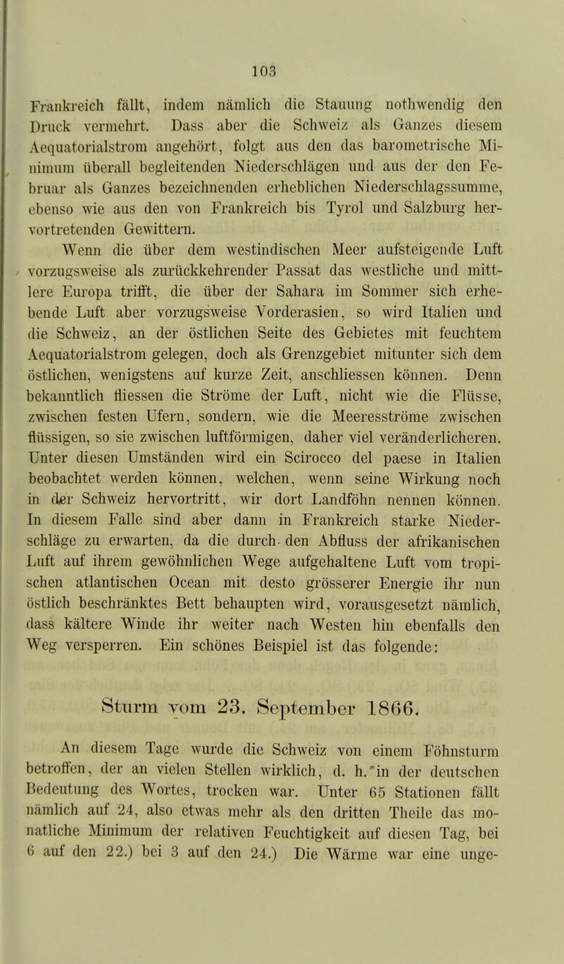Frankreich fällt, indem nämlich die Stauung nothwendig den Druck vermehrt. Dass aber die Schweiz als Ganzes diesem Aequatorialstrom angehört, folgt aus den das barometrische Mi- nimum überall begleitenden Niederschlägen und aus der den Fe- bruar als Ganzes bezeichnenden erheblichen Niederschlagssumme, ebenso wie aus den von Frankreich bis Tyrol und Salzburg her- vortretenden Gewittern. Wenn die über dem westindischen Meer aufsteigende Luft / vorzugsweise als zurückkehrender Passat das westliche und mitt- lere Europa trifft, die über der Sahara im Sommer sich erhe- bende Luft aber vorzugsweise Vorderasien, so wird Italien und die Schweiz, an der östlichen Seite des Gebietes mit feuchtem Aequatorialstrom gelegen, doch als Grenzgebiet mitunter sich dem östlichen, wenigstens auf kurze Zeit, anschliessen können. Denn bekanntlich fliessen die Ströme der Luft, nicht wie die Flüsse, zwischen festen Ufern, sondern, wie die Meeresströme zwischen flüssigen, so sie zwischen luftförmigen, daher viel veränderlicheren. Unter diesen Umständen wird ein Scirocco del paese in Italien beobachtet werden können, welchen, wenn seine Wirkung noch in cler Schweiz hervortritt, wir dort Landföhn nennen können. In diesem Falle sind aber dann in Frankreich starke Nieder- schläge zu erwarten, da die durch- den Abfluss der afrikanischen Luft auf ihrem gewöhnlichen Wege aufgehaltene Luft vom tropi- schen atlantischen Ocean mit desto grösserer Energie ihr nun östlich beschränktes Bett behaupten wird, vorausgesetzt nämlich, dass kältere Winde ihr weiter nach Westen hin ebenfalls den Weg versperren. Ein schönes Beispiel ist das folgende: Sturm vom 23. Sej)tember 1866. An diesem Tage wurde die Schweiz von einem Föhnsturm betroffen, der an vielen Stellen wirklich, d. h.'in der deutschen Bedeutung des Wortes, trocken war. Unter 65 Stationen fällt nämlich auf 24, also etwas mehr als den dritten Theile das mo- natliche Minimum der relativen Feuchtigkeit auf diesen Tag, bei 6 auf den 22.) bei 3 auf den 24.) Die Wärme war eine unge-