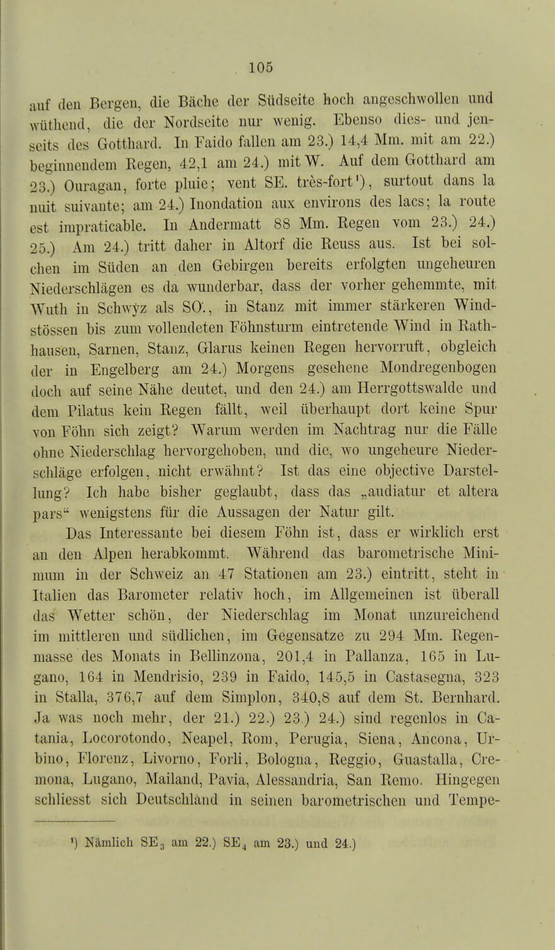 auf den Bergen, die Bäche der Südseite hoch angeschwollen und wüthend, die der Nordscite nur wenig. Ebenso dies- und jen- seits des Gotthard. In Faido fallen am 23.) 14,4 Mm. mit am 22.) beginnendem Regen, 42,1 am 24.) mitW. Auf dem Gotthard am 23?) Ouragan, forte pluie; vent SE. tres-fort'), surtout dans la uuit suivaute; am 24.) Inondation aux environs des lacs; la route est impraticable. In' Andermatt 88 Mm. Regen vom 23.) 24.) 25.) Am 24.) tritt daher in Altorf die Reuss aus. Ist bei sol- chen im Süden an den Gebirgen bereits erfolgten ungeheuren Niederschlägen es da wunderbar, dass der vorher gehemmte, mit Wuth in Schwyz als SO'., in Stanz mit immer stärkeren Wind- stössen bis zum vollendeten Föhnsturm eintretende Wind in Rath- hausen, Sarnen, Stanz, Glarus keinen Regen hervorruft, obgleich der in Engelberg am 24.) Morgens gesehene Mondregenbogen doch auf seine Nähe deutet, und den 24.) am Herrgottswalde und dem Pilatus kein Regen fällt, weil überhaupt dort keine Spur von Föhn sich zeigt? Warum werden im Nachtrag nur die Fälle ohne Niederschlag hervorgehoben, und die, wo ungeheure Nieder- schläge erfolgen, nicht erwähnt? Ist das eine objective Darstel- lung? Ich habe bisher geglaubt, dass das „audiatur et altera pars wenigstens für die Aussagen der Natur gilt. Das Interessante bei diesem Föhn ist, dass er wirklich erst an den Alpen herabkommt. Während das barometrische Mini- mum in der Schweiz an 47 Stationen am 23.) eintritt, steht in Italien das Barometer relativ hoch, im Allgemeinen ist überall das Wetter schön, der Niederschlag im Monat unzureichend im mittleren und südlichen, im Gegensatze zu 294 Mm. Regen- masse des Monats in Bellinzona, 201,4 in Pallanza, 165 in Lu- gano, 164 in Mendrisio, 239 in Faido, 145,5 in Castasegna, 323 in Stalla, 376,7 auf dem Simplen, 340,8 auf dem St. Bernhard. Ja was noch mehr, der 21.) 22.) 23) 24.) sind regenlos in Ca- tania, Locorotondo, Neapel, Rom, Perugia, Siena, Ancona, Ur- bino, Florenz, Livorno, Forli, Bologna, Reggio, Guastalla, Cre- mona, Lugano, Mailand, Pavia, Alessandria, San Remo. Hingegen schliesst sich Deutschland in seinen barometrischen und Tempe- ') Nämlich SE3 am 22.) SE4 am 23.) und 24.)