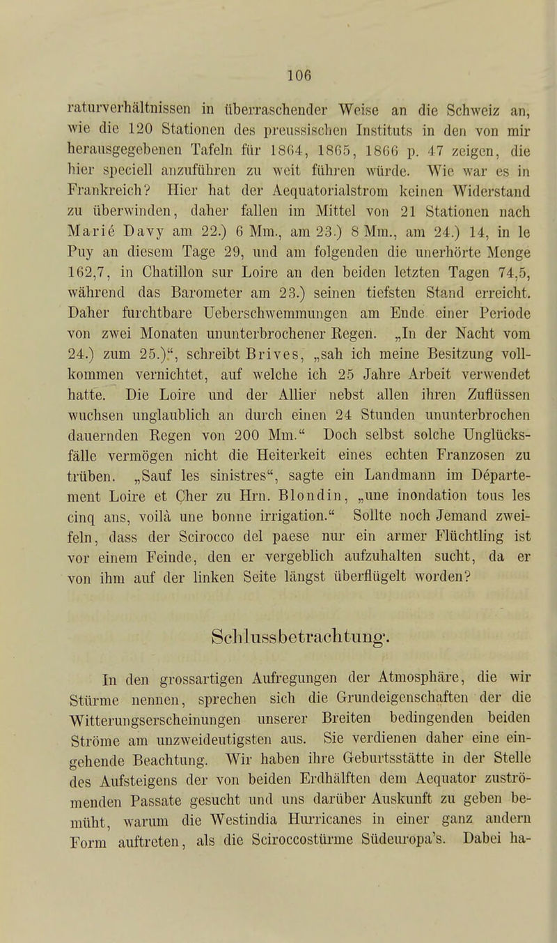 ratiirverhältnissen in überraschender Weise an die Schweiz an, wie die 120 Stationen des preussischen Instituts in den von mir herausgegebenen Tafeln für 18G4, 1865, 1866 p. 47 zeigen, die hier speciell anzuführen zu weit fühi-en würde. Wie war es in Frankreich? Hier hat der Aequatorialstrom keinen Widerstand zu überwinden, daher fallen im Mittel von 21 Stationen nach Mari6 Davy am 22.) 6 Mm., am 23.) 8 Mm., am 24.) 14, in le Puy an diesem Tage 29, und am folgenden die unerhörte Menge 162,7, in Chatillon sur Loire an den beiden letzten Tagen 74,5, während das Barometer am 23.) seinen tiefsten Stand erreicht. Daher furchtbare Ueberschwemmungen am Ende einer Periode von zwei Monaten ununterbrochener Regen. „In der Nacht vom 24.) zum 25.), schreibt Brives, „sah ich meine Besitzung voll- kommen vernichtet, auf welche ich 25 Jahre Arbeit verwendet hatte. Die Loire und der AUier nebst allen ihren Zuflüssen wuchsen unglaublich an durch einen 24 Stunden ununterbrochen dauernden Regen von 200 Mm. Doch selbst solche Unglücks- fälle vermögen nicht die Heiterkeit eines echten Franzosen zu trüben. „Sauf les sinistres, sagte ein Landmann im Departe- ment Loire et Cher zu Hrn. Blondin, „une inondation tous les cinq ans, voilä une bonne irrigation. Sollte noch Jemand zwei- feln, dass der Scirocco del paese nur ein armer Flüchtling ist vor einem Feinde, den er vergeblich aufzuhalten sucht, da er von ihm auf der linken Seite längst überflügelt worden? Sclilussbetrachtung'. In den grossartigen Aufregungen der Atmosphäre, die wir Stürme nennen, sprechen sich die Grundeigenschaften der die Witterungserscheinungen unserer Breiten bedingenden beiden Ströme am unzweideutigsten aus. Sie verdienen daher eine ein- gehende Beachtung. Wir haben ihre Geburtsstätte in der Stelle des Aufsteigens der von beiden Erdhälften dem Aequator zuströ- menden Passate gesucht und uns darüber Auskunft zu geben be- müht, warum die Westindia Hurricanes in einer ganz andern Form auftreten, als die Sciroccostürme Südeuropa's. Dabei ha-