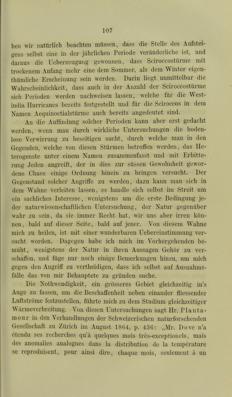 ben wir natürlich beachten müssen, dass die Stelle des Aiifstei- gens selbst eine in der jährlichen Periode veränderliche ist, und daraus die Ueberzeugung gewonnen, dass Sciroccostürme mit trockenem Anfang mehr eine dem Sommer, als dem Winter eigen- thümliche Erscheinung sein werden. Darin liegt unmittelbar die Wahrscheinlichkeit, dass auch iu der Anzahl der Sciroccostürme sich Perioden werden nachweisen lassen, welche für die West- india Hurricanes bereits festgestellt und für die Sciroccos in dem Namen Aequinoctialstürme auch bereits angedeutet sind. An die Auffindung solcher Perioden kann aber erst gedacht werden, wenn man durch wirkliche Untersuchungen die boden- lose Verwirrung zu beseitigen sucht, durch welche man in den Gegenden, welche von diesen Stürmen betroffen werden, das He- terogenste imter einem Namen zusammenfasst und mit Erbitte- rung Jeden angreift, der in dies zur süssen Gew^ohnheit gewor- dene Chaos einige Ordnung hinein zu bringen versucht. Der Gegenstand solcher Angriffe zu w^erden, dazu kann man sich in dem Wahne verleiten lassen, es handle sich selbst im Streit um ein sachliches Interesse, wenigstens um die erste Bedingung je- der naturwissenschaftlichen Untersuchung, der Natur gegenüber wahr zu sein, da sie immer Eecht hat, wir uns aber irren kön- nen, bald auf dieser Seite, bald auf jener. Von diesem Wahne mich zu heilen, ist mit einer wunderbaren Uebereinstimmung ver- sucht worden. Dagegen habe ich mich im Vorhergehenden be- müht, wenigstens der Natur in ihren Aussagen Gehör zu ver- schaffen, und füge nur noch einige Bemerkungen hinzu, um mich gegen den Angriff zu vertheidigen, dass ich selbst auf Ausuahms- fälle das von mir Behauptete zu gründen suche. Die Nothwendigkeit, ein grösseres Gebiet gleichzeitig in's Auge zu fassen, um die Beschaffenheit neben einander fliessender Luftströme festzustellen, führte mich zu dem Studium gleichzeitiger Wärmeverbreitung. Von diesen Untersuchungen sagt Hr. Plan ta- rn our in den Verhandlungen der Schweizerischen naturforschenden Gesellschaft zu Zürich im August 1864, p. 436: „Mr. Dove n'a 6tendu ses recherches qu'ä quelques mois tres-exceptionels, mais des anomalies analogues dans la distribution de la temp6rature se reproduisent, poiu' ainsi dire, chaque mois, seulement a un