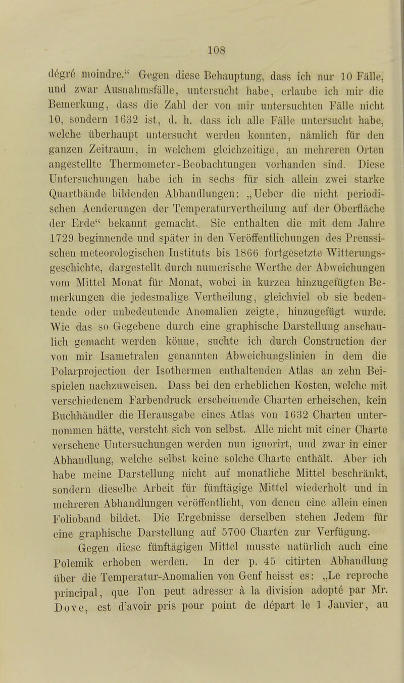 tlegrö mointlre. Gegen diese Behauptung, dass ich nur 10 Fälle, und zwar Ausnahmefälle, untersucht habe, erlaube ich mir die Bemerkung, dass die Zahl der von mir untersuchten Fälle nicht 10, sondern 1632 ist, d. h. dass ich alle Fälle untersucht habe, Aveiche überhaupt untersucht werden konnten, nämlich für den ganzen Zeitraum, in welchem gleichzeitige, an mehreren Orten angestellte Thermometer-Beobachtungen vorhanden sind. Diese Untersuchungen habe ich in sechs für sich allein zwei starke Quartbände bildenden Abhandlungen: „Ueber die nicht periodi- schen Aenderungen der Temperaturvertheilung auf der Oberfläche der Erde bekannt gemacht., Sie enthalten die mit dem Jahre 1729 beginnende und später in den Veröffentlichungen des Preussi- sclien meteorologischen Instituts bis 1866 fortgesetzte Witterungs- geschichte, dargestellt durch numerische Werthe der Abweichungen vom Mittel Monat für Monat, wobei in kurzen hinzugefügten Be- merkungen die jedesmalige Vertheilung, gleichviel ob sie bedeu- tende oder unbedeutende Anomalien zeigte, hinzugefügt wurde. Wie das so Gegebene durch eine graphische Darstellung anschau- lich gemacht werden könne, suchte ich durch Construction der von mir Isametralen genannten Abweichungslinien in dem die Polarprojection der Isothermen enthaltenden Atlas an zehn Bei- spielen nachzuweisen. Dass bei den erheblichen Kosten, welche mit verschiedenem Farbendruck erscheinende Charten erheischen, kein Buchhändler die Herausgabe eines Atlas von 1632 Charten unter- nommen hätte, versteht sich von selbst. Alle nicht mit einer Charte versehene Untersuchungen werden nun ignorirt, und ZAvar in einer Abhandlung, welche selbst keine solche Charte enthält. Aber ich habe meine Darstellung nicht auf monatliche Mittel beschränkt, sondern dieselbe Arbeit für fünftägige Mittel wiederholt und in mehreren Abhandlungen veröffentlicht, von denen eine allein einen Folioband bildet. Die Ergebnisse derselben stehen Jedem für eine graphische Darstellung auf 5700 Charten zur Verfügung. Gegen diese fünftägigen Mittel musste natürlich auch eine Polemik erhoben werden. In der p. 45 citirten Abhandlung über die Temperatur-Anomalien von Genf heisst es: „Le reproche principal, que Ton pcut adresser ä la division adoptd par Mr. Dove, est d'avoir pris pour point de depart le 1 Janvier, au