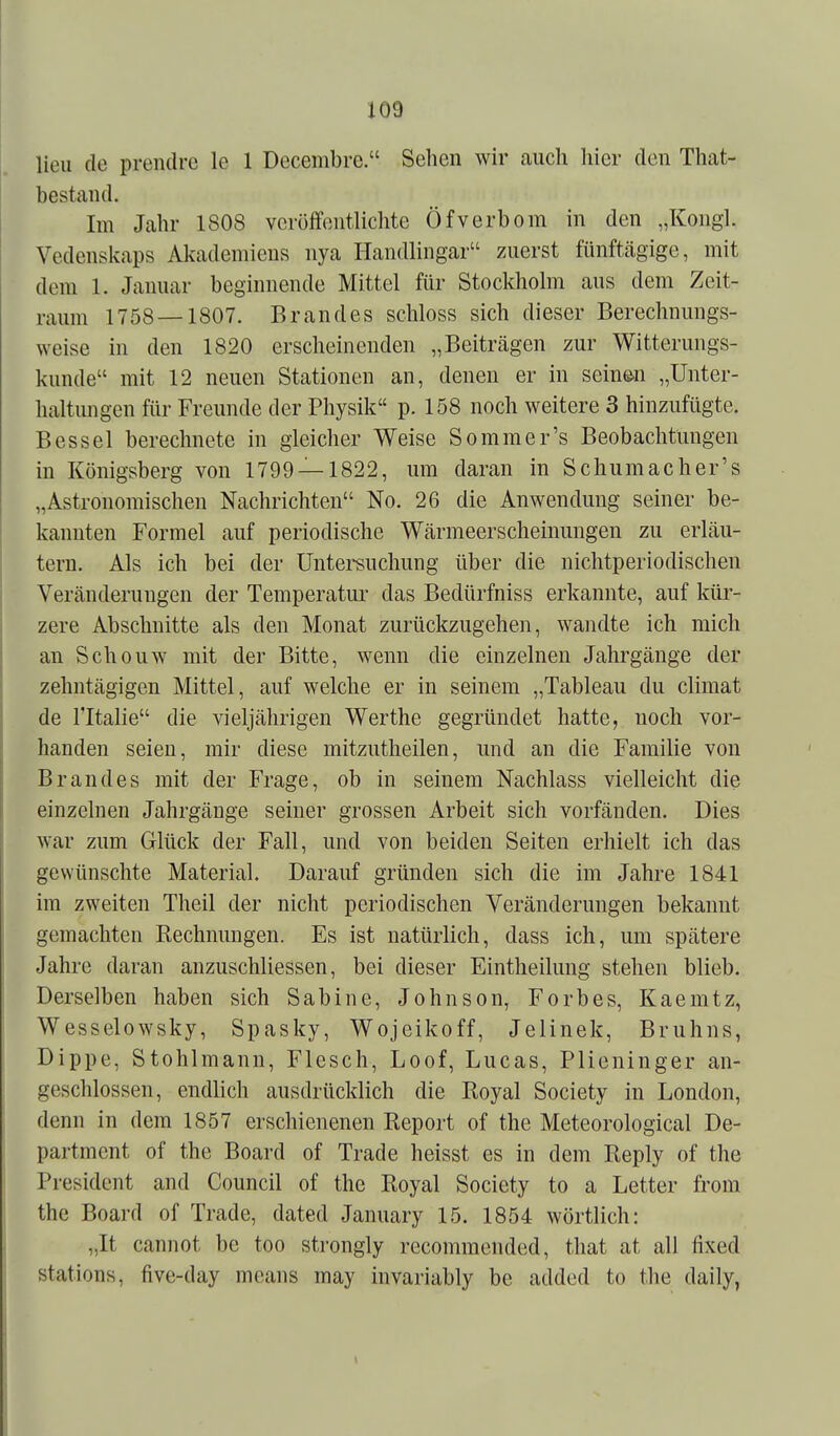 lieii de prendre le 1 Decembre. Sehen wir auch liier den That- bestand. Im Jahr 1808 verüffoiitlichte Öfverhorn in den „Kongl. Vedenskaps Mademieus nya Handlingar zuerst fünftägige, mit dem 1. Januar beginnende Mittel für Stockholm aus dem Zeit- raum 1758 — 1807. Brandes schloss sich dieser Berechnungs- weise in den 1820 erscheinenden „Beiträgen zur Witterungs- kunde mit 12 neuen Stationen an, denen er in seinen „Unter- haltmigen für Freunde der Physik p. 158 noch weitere 3 hinzufügte. Bessel berechnete in gleicher Weise Sommer's Beobachtungen in Königsberg von 1799 —1822, um daran in Schumacher's „Astronomischen Nachrichten No. 26 die Anwendung seiner be- kannten Formel auf periodische Wärmeerscheinungen zu erläu- tern. Als ich bei der Untersuchung über die nichtperiodischen Veränderungen der Temperatm- das Bedürfniss erkannte, auf kür- zere Abschnitte als den Monat zurückzugehen, wandte ich mich an Schonw mit der Bitte, wenn die einzelnen Jalirgänge der zehntägigen Mittel, auf welche er in seinem „Tableau du climat de ritalie die vieljährigen Werthe gegründet hatte, noch vor- handen seien, mir diese mitzutlieilen, und an die Familie von Brandes mit der Frage, ob in seinem Nachlass vielleicht die einzelnen Jahrgänge seiner grossen Arbeit sich vorfänden. Dies war zum Glück der Fall, und von beiden Seiten erhielt ich das gewünschte Material. Darauf gründen sich die im Jahre 1841 im zweiten Theil der nicht periodischen Veränderungen bekannt gemachten Kechnungen. Es ist natürlich, dass ich, um spätere Jahre daran anzuschliessen, bei dieser Eintheilung stehen blieb. Derselben haben sich Sabine, Johnson, Forbes, Kaemtz, Wesselowsky, Spasky, Wojeikoff, Jelinek, Bruhns, Dippe, Stohlmann, Flesch, Loof, Lucas, Plieninger an- geschlossen, endlich ausdrücklich die Royal Society in London, denn in dem 1857 erschienenen Report of the Meteorological De- partment of the Board of Trade heisst es in dem Reply of the President and Council of the Royal Society to a Letter from the Board of Trade, dated January 15. 1854 wörtlich: „It cannot be too strongly recommended, that at all fixed stations, five-day means may invariably be added to the daily,