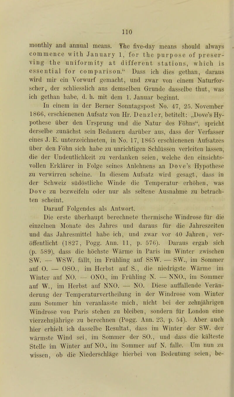 monthly and annual means. The five-day means should always commence with Jaiuiary 1, for the piirpose of preser- ving the uniformity at different stations, which is essential for comparison. Dass ich dies gethan, daraus wird mir ein Vorwurf gemacht, und zwar von einem Naturfor- scher, der schliesslich aus demselben Grunde dasselbe thut, was ich gethan habe, d. h. mit dem 1. Januar beginnt. In einem in der Berner Sonntagspost No. 47, 25. November 1866, erschienenen Aufsatz von Hr. Denzler, betitelt: „Dove'sHy- pothese über den Ursprung und die Natur des Föhns, spricht derselbe zunächst sein Bedauern darüber aus, dass der Verfasser eines J. E. unterzeichneten, in No. 17, 1865 erschienenen Aufsatzes über den Föhn sich habe zu unrichtigen Schlüssen verleiten lassen, die der Undeutlichkeit zu verdanken seien, welche den einsichts- vollen Erklärer in Folge seines Anlehnens an Dove's Hypothese zu verwirren scheine. In diesem Aufsatz wird gesagt, dass in der Schweiz südöstliche Winde die Temperatur erhöhen, was Dove zu bezweifeln oder nur als seltene Ausnahme zu betrach- ten scheint. Darauf Folgendes als Antwort. Die erste überhaupt berechnete thermische Windrose für die einzelnen Monate des Jahres und daraus für die Jahreszeiten und das Jahresmittel habe ich, und zwar vor 40 Jahren, ver- öffentlicht (1827, Pogg. Ann. 11, p. 576). Daraus ergab sich (p. 589), dass die höchste Wärme in Paris im Winter zwischen SW. — WSW. fällt, im Frühling auf SSW. — SW., im Sommer auf 0. — OSO., im Herbst auf S., die niedrigste Wärme im Winter auf NO. — ONO., im Frühling N. — NNO., im Sommer auf W., im Herbst auf NNO. — NO. Diese auffallende Verän- derung der Temperaturvertheilung in der Windrose vom Winter zum Sommer hin veranlasste mich, nicht bei der zehnjährigen Windrose von Paris stehen zu bleiben, sondern für London eine vierzehnjährige zu berechnen (Pogg. Ann. 23, p. 54). Aber auch hier erhielt ich dasselbe Resultat, dass im Winter der SW. der wärmste Wind sei, im Sommer der SO., und dass die kälteste Stelle im Winter auf NO., im Sommer auf N. falle. Um nun zu wissen, ob die Niederschläge hieibei von Bedeutung seien, be-
