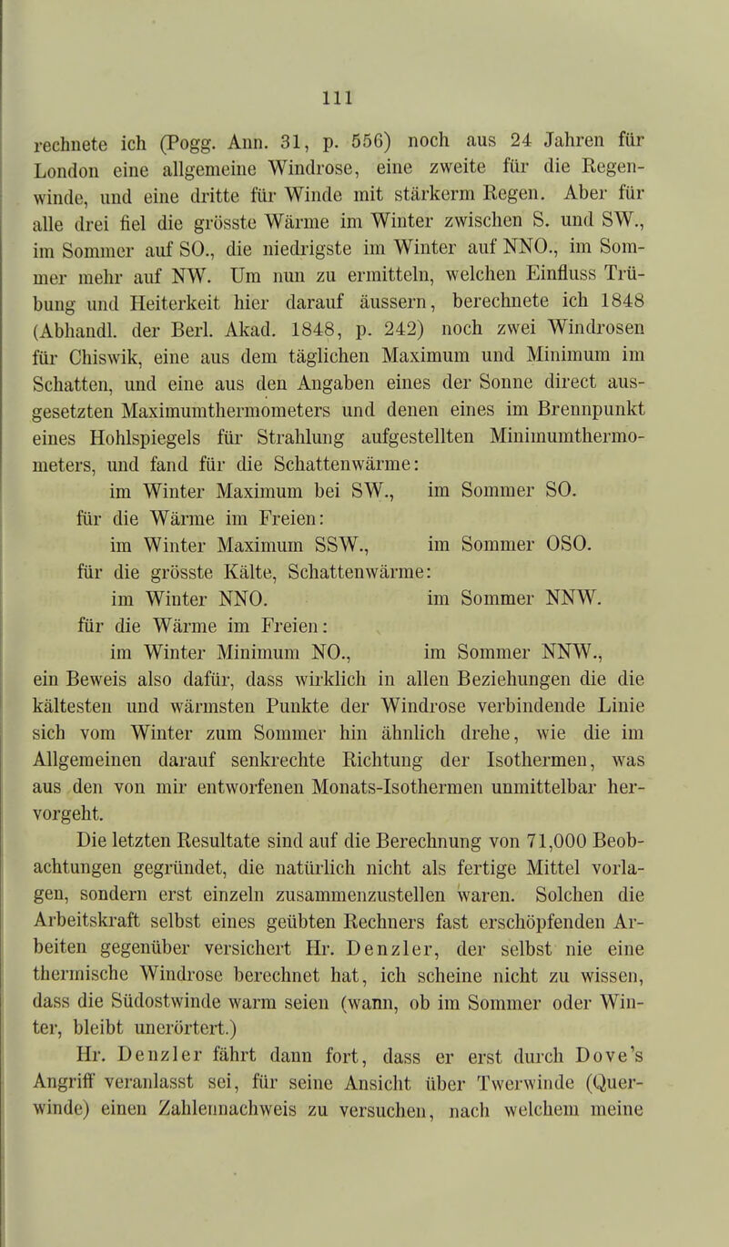 rechnete ich (Pogg. Ann. 31, p. 556) noch aus 24 Jahren für London eine allgemeine Windrose, eine zweite für die Regen- winde, und eine dritte füi- Winde mit stärkerm Regen. Aber für alle drei fiel die grösste Wärme im Winter zwischen S. und SW., im Sommer auf SO., die niedrigste im Winter auf NNO., im Som- mer mehr auf NW. Um nun zu ermitteln, welchen Einfluss Trü- bung und Heiterkeit hier darauf äussern, berechnete ich 1848 (Abhandl. der Berl. Akad. 1848, p. 242) noch zwei Windi'osen für Chiswik, eine aus dem täglichen Maximum und Minimum im Schatten, und eine aus den Angaben eines der Sonne direct aus- gesetzten Maximumthermometers und denen eines im Brennpunkt eines Hohlspiegels für Strahlung aufgestellten Minimumthermo- meters, und fand für die Schattenwärme: im Winter Maximum bei SW., im Sommer SO. für die Wärme im Freien: im Winter Maximum SSW., im Sommer OSO. für die grösste Kälte, Schattenwärme: im Winter NNO. im Sommer NNW. für die Wärme im Freien: im Winter Minimum NO., im Sommer NNW., ein Beweis also dafür, dass wirklich in allen Beziehungen die die kältesten und wärmsten Punkte der Windrose verbindende Linie sich vom Winter zum Sommer hin ähnlich drehe, wie die im Allgemeinen darauf senkrechte Richtung der Isothermen, was aus den von mir entworfenen Monats-Isothermen unmittelbar her- vorgeht. Die letzten Resultate sind auf die Berechnung von 71,000 Beob- achtungen gegründet, die natürlich nicht als fertige Mittel vorla- gen, sondern erst einzeln zusammenzustellen waren. Solchen die Arbeitskraft selbst eines geübten Rechners fast erschöpfenden Ar- beiten gegenüber versichert Hr. Denzler, der selbst nie eine thermische Windrose berechnet hat, ich scheine nicht zu wissen, dass die Südostwinde warm seien (wann, ob im Sommer oder Win- ter, bleibt unerörtert.) Hr. Denzler fährt dann fort, dass er erst durch Dove's Angriff veranlasst sei, für seine Ansicht über Twerwinde (Quer- winde) einen Zahlennachweis zu versuchen, nach welchem meine