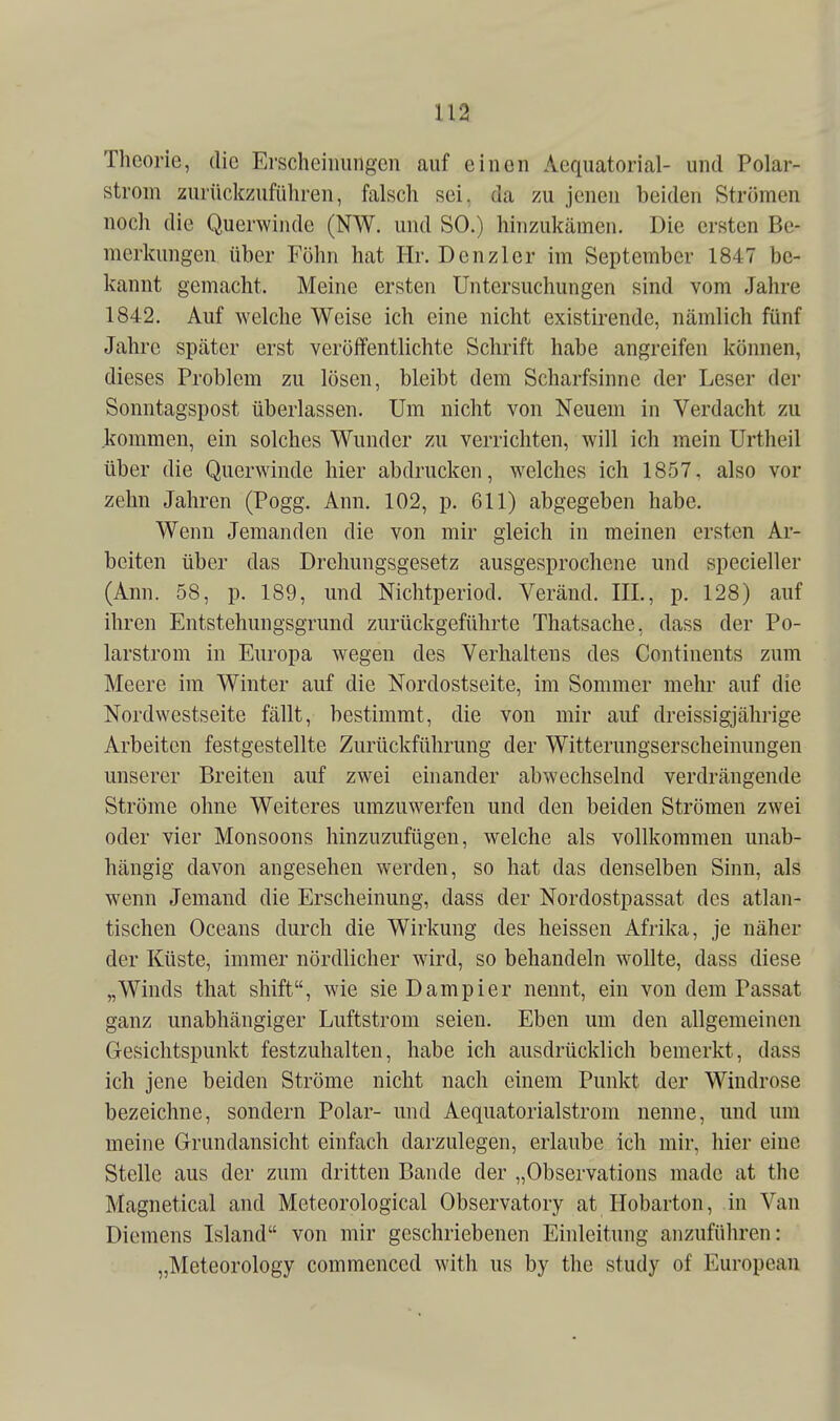 Theorie, die Ersclieiimngen auf einen Aequatorial- und Polar- strom zurüclczufüliren, falsch sei. da zu jenen beiden Strömen noch die Querwinde (NW. und SO.) hinzukämen. Die ersten Be- merkungen über Föhn hat Hr. Denzler im September 1847 be- kannt gemacht. Meine ersten Untersuchungen sind vom Jahre 1842. Auf welche Weise ich eine nicht existirende, nämlich fünf Jahre später erst veröffentlichte Schrift habe angreifen können, dieses Problem zu lösen, bleibt dem Scharfsinne der Leser der Sonntagspost überlassen. Um nicht von Neuem in Verdacht zu kommen, ein solches Wunder zu verrichten, will ich mein Urtheil über die Querwinde hier abdrucken, welches ich 1857, also vor zehn Jahren (Pogg. Ann. 102, p. 611) abgegeben habe. Wenn Jemanden die von mir gleich in meinen ersten Ar- beiten über das Drehungsgesetz ausgesprochene und specieller (Ann. 58, p. 189, und Nichtperiod. Veränd. III., p. 128) auf ihren Entstehungsgrund zurückgeführte Thatsache, dass der Po- larstrom in Europa wegen des Verhaltens des Continents zum Meere im Winter auf die Nordostseite, im Sommer mehr auf die Nordwestseite fällt, bestimmt, die von mir auf dreissigjährige Arbeiten festgestellte Zurückführung der Witterungserscheinungen unserer Breiten auf zwei einander abwechselnd verdrängende Ströme ohne Weiteres umzuwerfen und den beiden Strömen zwei oder vier Monsoons hinzuzufügen, welche als vollkommen unab- hängig davon angesehen werden, so hat das denselben Sinn, als wenn Jemand die Erscheinung, dass der Nordostpassat des atlan- tischen Oceans durch die Wirkung des heissen Afrika, je näher der Küste, immer nördlicher wird, so behandeln wollte, dass diese „Winds that shift, wie sie Dampier nennt, ein von dem Passat ganz unabhängiger Luftstrom seien. Eben um den allgemeinen Gesichtspunkt festzuhalten, habe ich ausdrücklich bemerkt, dass ich jene beiden Ströme nicht nach einem Punkt der Windrose bezeichne, sondern Polar- und Aequatorialstrom nenne, und um meine Grundansicht einfach darzulegen, erlaube ich mir, hier eine Stelle aus der zum dritten Bande der „Observations made at the Magnetical and Meteorological Observatory at Hobarton, in Van Diemens Island von mir geschriebenen Einleitung anzuführen: „Meteorology commenced with us by the study of European