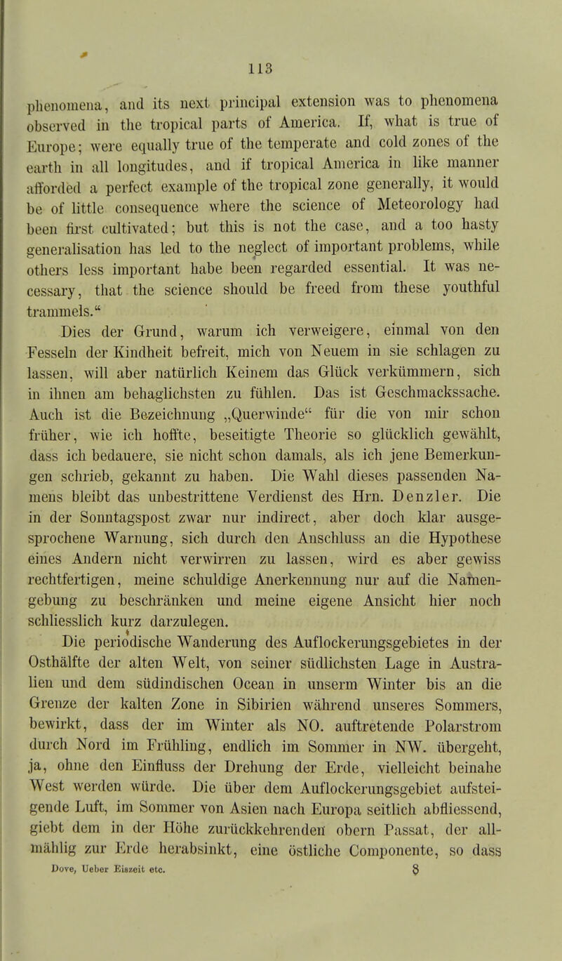 plienomeiia, and its next principal extension was to phenomena observed in the tropical parts of America. If, what is true of Eiirope; were equally tnie of the tomperate and cold zones of the earth in all lougitudes, and if tropical America in like manner aflforded a perfect example of the tropical zone generally, it would be of little consequence where the science of Meteorology had been tirst cultivated; but this is not the case, and a too hasty generalisatiou has led to the neglect of important problems, while others less important habe been regarded essential. It was ne- cessary, that the science should be freed from these youthful trammeis. Dies der Grmid, warum ich verweigere, einmal von den Fesseln der Kindheit befreit, mich von Neuem in sie schlagen zu lassen, will aber natürlich Keinem das Glück verkümmern, sich in ihnen am behaglichsten zu fühlen. Das ist Geschmackssache. Auch ist die Bezeichnung „Querwinde für die von mir schon früher, wie ich hoffte, beseitigte Theorie so glücklich gewählt, dass ich bedauere, sie nicht schon damals, als ich jene Bemerkun- gen schrieb, gekannt zu haben. Die Wahl dieses passenden Na- mens bleibt das unbestrittene Verdienst des Hrn. Denzler. Die in der Sonntagspost zwar nur indirect, aber doch klar ausge- sprochene Warnung, sich durch den Anschluss an die Hypothese eines Andern nicht verwirren zu lassen, wird es aber gewiss rechtfertigen, meine schuldige Anerkennung nur auf die Natnen- gebung zu beschränken und meine eigene Ansicht hier noch schliesslich kurz darzulegen. Die periodische Wanderung des Auflockerungsgebietes in der Osthälfte der alten Welt, von seiner südlichsten Lage in Austra- lien und dem südindischen Ocean in unserm Winter bis an die Grenze der kalten Zone in Sibirien während unseres Sommers, bewirkt, dass der im Winter als NO. auftretende Polarstrom durch Nord im Frühling, endlich im Sommer in NW. übergeht, ja, ohne den Einfluss der Drehung der Erde, vielleicht beinahe West werden würde. Die über dem Auflockerungsgebiet aufstei- gende Luft, im Sommer von Asien nach Europa seitlich abfliessend, giebt dem in der Höhe zurückkehrenden obern Passat, der all- mählig zur Erde herabsinkt, eine östliche Componente, so dass Dore, lieber Eiszeit etc. 3