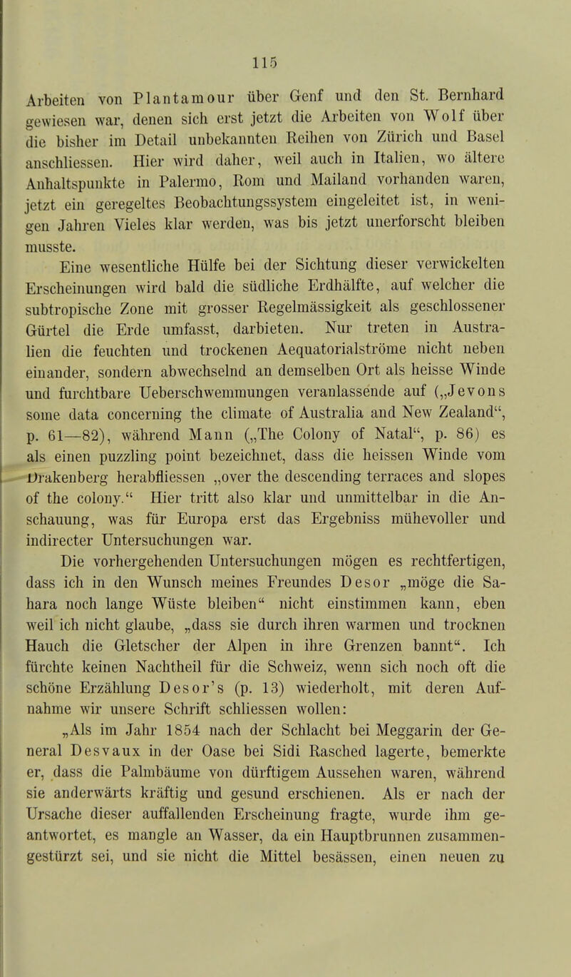 Arbeiten von Plan tarn our über Genf und den St. Bernhard gewiesen war, denen sich erst jetzt die Arbeiten von Wolf über die bisher im Detail unbekannten Reihen von Zürich und Basel anschliessen. Hier wird daher, weil auch in Italien, wo ältere Anhaltspunkte in Palermo, Rom und Mailand vorhanden waren, jetzt ein geregeltes Beobachtungssystem eingeleitet ist, in weni- gen Jahren Vieles klar werden, was bis jetzt unerforscht bleiben musste. Eine wesentliche Hülfe bei der Sichtung dieser verwickelten Erscheinungen wird bald die südliche Erdhälfte, auf welcher die subtropische Zone mit grosser Regelmässigkeit als geschlossener Gürtel die Erde umfasst, darbieten. Nur treten in Austra- lien die feuchten und trockenen Aequatorialströme nicht neben einander, sondern abwechselnd an demselben Ort als heisse Winde und furchtbare Ueberschwemmungen veranlassende auf („Jevons some data concerning the climate of Australia and New Zealand, p. 61—82), während Mann („The Colony of Natal, p. 86) es als einen puzzling point bezeichnet, dass die heissen Winde vom Brakenberg herabfliessen „over the descending terraces and slopes of the colony. Hier tritt also klar und unmittelbar in die An- schauung, was für Europa erst das Ergebniss mühevoller und indirecter Untersuchungen war. Die vorhergehenden Untersuchungen mögen es rechtfertigen, dass ich in den Wunsch meines Freundes Desor „möge die Sa- hara noch lange Wüste bleiben nicht einstimmen kann, eben weil ich nicht glaube, „dass sie durch ihren warmen und trocknen Hauch die Gletscher der Alpen in ihre Grenzen bannt. Ich fürchte keinen Nachtheil für die Schweiz, wenn sich noch oft die schöne Erzählung Desor's (p. 13) wiederholt, mit deren Auf- nahme wir unsere Schrift schliessen wollen: „Als im Jahr 1854 nach der Schlacht bei Meggarin der Ge- neral Desvaux in der Oase bei Sidi Rasched lagerte, bemerkte er, dass die Palmbäume von dürftigem Aussehen waren, während sie anderwärts kräftig und gesund erschienen. Als er nach der Ursache dieser auffallenden Erscheinung fragte, wurde ihm ge- antwortet, es mangle an Wasser, da ein Hauptbrunnen zusammen- gestürzt sei, und sie nicht die Mittel besässen, einen neuen zu
