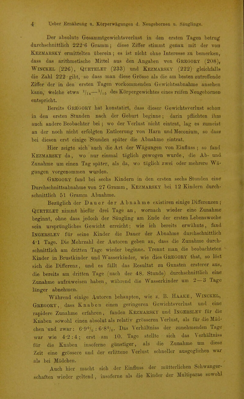 Der absolute Gresammtgewiclitsverlust in den ersten Tagen betrug durchschnittlich 222-6 Gramm; diese Ziffer stimmt genau mit der von Kezmarsky ermittelten tiberein; es ist nicht ohne Interesse zu bemerken, dass das arithmetische Mittel aus den Angaben von Gregory (208), WiNCKEL (226), QuETELET (233) und Kezmarsky (222) gleichfalls die Zahl 222 gibt, so dass man diese Grösse als die am bestenzutreffende Ziffer der in den ersten Tagen vorkommenden Gewichtsabnahme ansehen kann, welche etwa ^/j^—^/is des Körpergewichtes eines reifen Neugebomen entspricht. Bereits GREGORY hat konstatirt, dass dieser Gewichtsverlust schon in den ersten Stunden nach der Geburt beginne; darin pflichten ihm auch andere Beobachter bei; wo der Verlust nicht eintrat, lag es zumeist an der noch nicht erfolgten Entleerung von Harn undMeconium, so dass bei diesen erst einige Stunden später die Abnahme eintrat. Hier zeigte sich auch die Art der Wtägungen von Einfluss ; so fand Kezmarsky da, wo nur einmal täglich gewogen wurde, die Ab- und Zunahme um einen Tag später, als da, wo täglich zwei oder mehrere Wä- gungen vorgenommen wurden. Gregory fand bei sechs Kindern in den ersten sechs Stunden eine Durchschnittsabnahme von 27 Gramm, Kezmarsky bei 12 Kindern durch- schnittlich 51 Gramm Abnahme. Bezüglich der Dauer der Abnahme exisliren einige Differenzen 5 QUETELET nimmt hiefür drei Tage an, wornach wieder eine Zunahme beginnt, ohne dass jedoch der Säugling am Ende der ersten Lebenswoche sein ursprüngliches Gewicht erreicht; wie ich bereits erwähnte, fand Ingerslev für seine Kinder die Dauer der Abnahme durchschnittlich 4-1 Tage. Die Mehrzahl der Autoren geben an, dass die Zunahme durch- schnittlich am dritten Tage wieder beginne. Trennt man die beobachteten Kinder in Brustkinder und Wasserkinder, wie dies GREGORY that, so löst sich die Differenz, und es fällt das Kesultat zu Gunsten ersterer aus, die bereits am dritten Tage (nach der 48. Stunde) durchschnittlich eine Zunahme aufzuweisen haben, während die Wasserkinder um 2—3 Tage länger abnehmen. Während einige Autoren behaupten, wie z. B. Haake, WiNCKEL, Gregory, dass Knaben einen geringeren Gewichtsverlust und eine rapidere Zunahme erfahi-en, fanden Kezmarsky und INGERSLEV für die Knaben sowohl einen absolut als relativ grösseren Verlust, als füi- die Mäd- chen und zwar: 6-9/o : 6-80/0. Das Verhältniss der zunehmenden Tage war wie 4-2:4; erst am 10. Tage stellte sich das Verhältniss für die Knaben insoferne günstiger, alg die Zunahme um diese Zeit eine grössere und der erlittene Verlust schneller ausgeglichen war als bei Mädchen. Auch hier macht sich der Einfluss der mütterlichen Schwanger- Schäften wieder geltend, insoferne als die Kinder der Multiparae sowohl