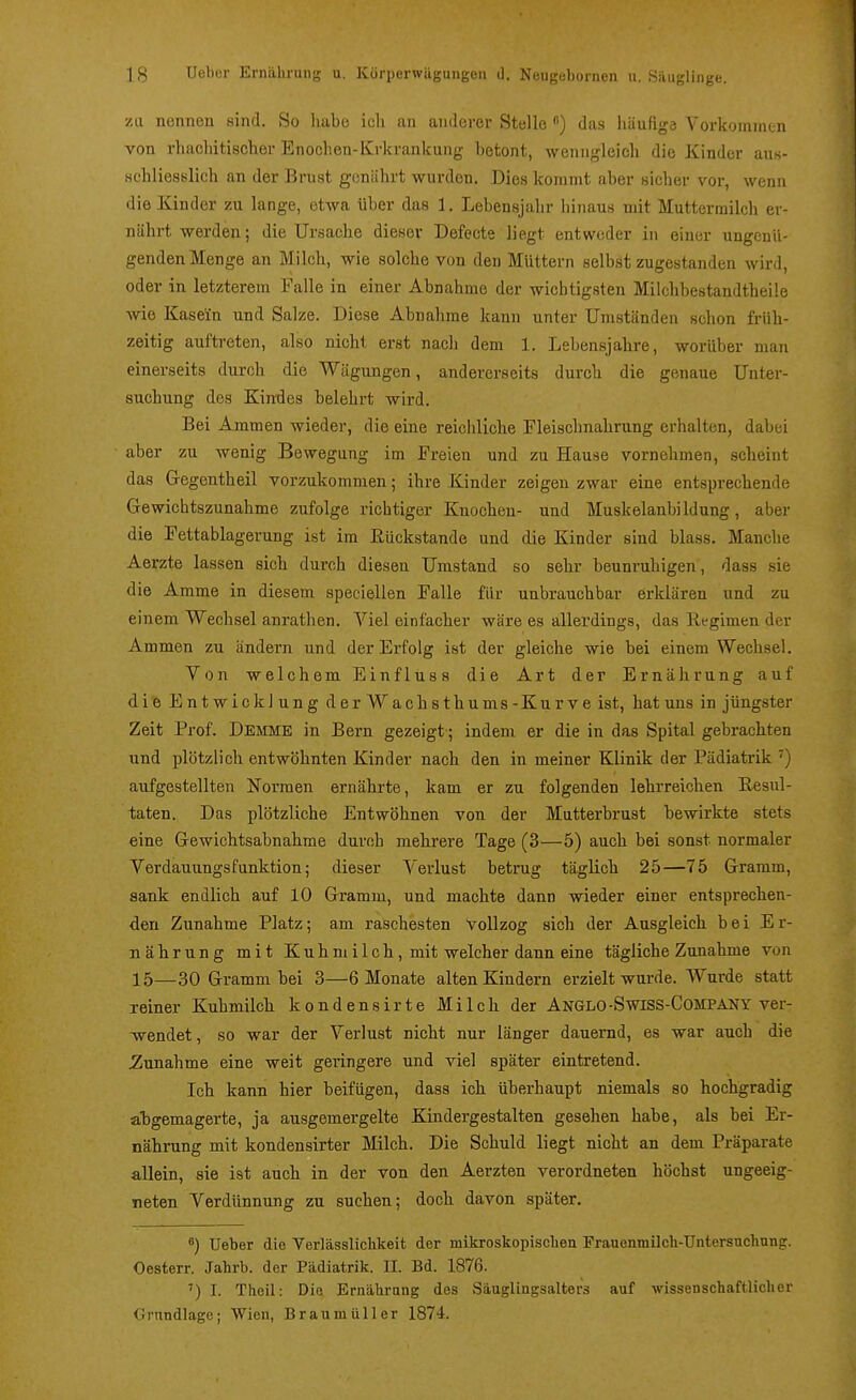 zu nennen sind. So habe icli an anderer Stelle ) das liäufigd Vorkommtn von rhacliitischer Enoclien-Krkrankung Lotont, wenngleich die Kinder aus- Hcliliesslich an der Brust genährt wurden. Dies kommt aber sicher vor, wenn die Kinder zu lange, etwa über das 1. Lebensjahr hinaus mit Muttermilch er- nährt werden; die Ursache dieser Defecte liegt entweder in einer ungenü- genden Menge an Milch, wie solche von den Müttern selb.st zugestanden wird, oder in letzterem Falle in einer Abnahme der wichtigsten Milchbestandtheile wie Kasein und Salze. Diese Abnahme kann unter Umständen schon früh- zeitig auftreten, also nicht erst nach dem 1. Lebensjahre, worüber man einerseits durch die Wägungen, andererseits durch die genaue Unter- suchung des Kimies belehrt wird. Bei Ammen wieder, die eine reichliche Fleischnahrung erhalten, dabei aber zu wenig Bewegung im Freien und zu Hause vornehmen, scheint das Gegentheil vorzukommen; ihre Kinder zeigen zwar eine entsprechende Gewichtszunahme zufolge richtiger Knocheu- und Muskelanbildung, aber die Fettablagerung ist im Rückstände und die Kinder sind blass. Manche Aerzte lassen sich durch diesen Umstand so sehr beunruhigen, dass sie die Amme in diesem speciellen Falle für unbrauchbar erklären und zu einem Wechsel anrathen. Viel einfacher wäre es allerdings, das Regimen der Ammen zu ändern und der Erfolg ist der gleiche wie bei einem Wechsel. Von welchem Einfluss die Art der Ernährung auf die Entwicklung derWachsthums-Kurve ist, hat uns in jüngster Zeit Prof. Demme in Bern gezeigt; indem er die in das Spital gebrachten und plötzlich entwöhnten Kinder nach den in meiner Klinik der Pädiatrik ^) aufgestellten Normen ernährte, kam er zu folgenden lehrreichen Resul- taten. Das plötzliche Entwöhnen von der Mutterbrust bewirkte stets eine Gewichtsabnahme durch mehrere Tage (3—5) auch bei sonst normaler Verdauungsfunktion; dieser Verlust betrug täglich 25—75 Gramm, sank endlich auf 10 Gramm, und machte dann wieder einer entsprechen- den Zunahme Platz; am raschesten Vollzog sich der Ausgleich bei Er- nährung mit Kuhmilch, mit welcher dann eine tägliche Zunahme von 15—30 Gramm bei 3—6 Monate alten Kindern erzielt wurde. Wurde statt reiner Kuhmilch kondensirte Milch der Anglo-Swiss-Company ver- ■wendet, so war der Verlust nicht nur länger dauernd, es war auch die Zunahme eine weit geringere und viel später eintretend. Ich kann hier beifügen, dass ich überhaupt niemals so hochgradig abgemagerte, ja ausgemergelte Kindergestalten gesehen habe, als bei Er- nährung mit kondensirter Milch. Die Schuld liegt nicht an dem Präparate allein, sie ist auch in der von den Aerzten verordneten höchst ungeeig- neten Verdünnung zu suchen; doch davon später. ^) Ueber die Verlässliclikeit der mikroskopiscben Frauenmilch-Untersticlinng. Oesterr. Jahrb. der Pädiatrik. II. Bd. 1876. ') I. Theil: Die Ernährung des Säuglingsalters auf wissenschaftlicher Grundlage; Wien, Braumüller 1874.