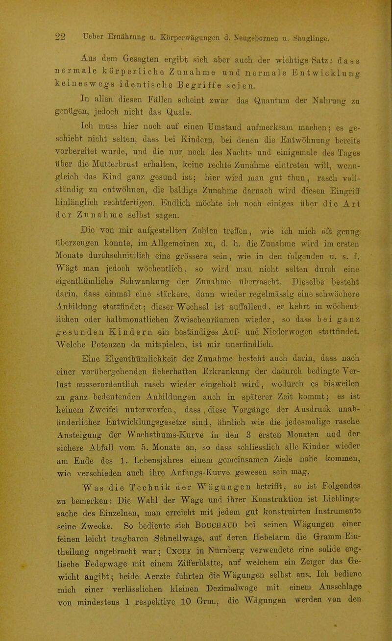 Aus dem Gesagten ergibt sich aber auch der wichtige Satz: das» normale körperliche Zunahme und normale Entwicklung keineswegs identische Begriffe seien. In allen diesen Fällen scheint zwar das Quantum der Nalu-ung za ganügön, jedoch nicht das Quäle. Ich muss hier noch auf einen Umstand aufmerksam machen* es ge- schieht nicht selten, dass bei Kindern, bei denen die Entwöhnung bereits vorbereitet wurde, und die nui- noch des Nachts und einigemale des Tages über die Mutterbrust erhalten, keine rechte Zunahme eintreten will, wenn- gleich das Kind ganz gesund ist; hier wird man gut thun , rasch voll- ständig zu entwöhnen, die baldige Zunahme darnach wird diesen Eingriff hinlänglich rechtfertigen. Endlich möchte ich noch einiges über die Art der Zunahme selbst sagen. Die von mir aufgestellten Zahlen treffen, wie ich mich oft genug überzeugen konnte, im Allgemeinen zu, d. h. die Zunahme wird im ersten Monate durchschnittlich eine grössere sein, wie in den folgenden u. s. f. Wägt man jedoch wöchentlich, so wird man nicht selten durch eine eigenthümliche Schwankung der Zunahme überrascht. Dieselbe besteht darin, dass einmal eine stärkere, dann wieder regelmässig eine schwächere Anbildung stattfindet; dieser Wechsel ist auffallend, er kehrt in wöchent- lichen oder halbmonatlichen Zwischenräumen wieder, so dass bei ganz gesunden Kindern ein beständiges Auf- und Niedervvogen stattfindet. Welche Potenzen da mitspielen, ist mir unerfindlich. Eine Eigenthümlichkeit der Zunahme besteht auch darin, dass nach einer vorübergehenden fieberhaften Erkrankung der dadurch bedingte Ver- lust ausserordentlich rasch wieder eingeholt wird, wodurch es bisweilen zu ganz bedeutenden Anbildungen auch in späterer Zeit kommt; es ist keinem Zweifel unterworfen, dass , diese Vorgänge der Ausdruck unab- änderlicher Entwicklungsgesetze sind, ähnlich wie die jedesmalige rasche Ansteigung der Wachsthums-Kurve in den 3 ersten Monaten und der sichere Abfall vom 5. Monate an, so dass schliesslich alle Kinder wieder am Ende des 1. Lebensjahres einem geraeinsamen Ziele nahe kommen, wie verschieden auch ihre Anfangs-Kurve gewesen sein mag. Was die Technik der Wägungen betrifft, so ist Folgendes zu bemerken: Die Wahl der Wage und ihrer Konstniktion ist Lieblings- sache des Einzelnen, man erreicht mit jedem gut konstruirten Instrumente seine Zwecke. So bediente sich BOUCHAUD bei seinen Wägungen einer feinen leicht tragbaren Schnellwage, auf deren Hebelarm die Gramm-Ein- theilung angebracht war; Cnopf in Nürnberg verwendete eine solide eng- lische Fede;-wage mit einem Zifferblatte, auf welchem ein Zeiger das Ge- wicht angibt; beide Aerzte führten die Wägungen selbst aus. Ich bediene mich einer verlässlichen kleinen Dezimalwage mit einem Ausschlage von mindestens 1 respektive 10 Grm., die Wägungen werden von den