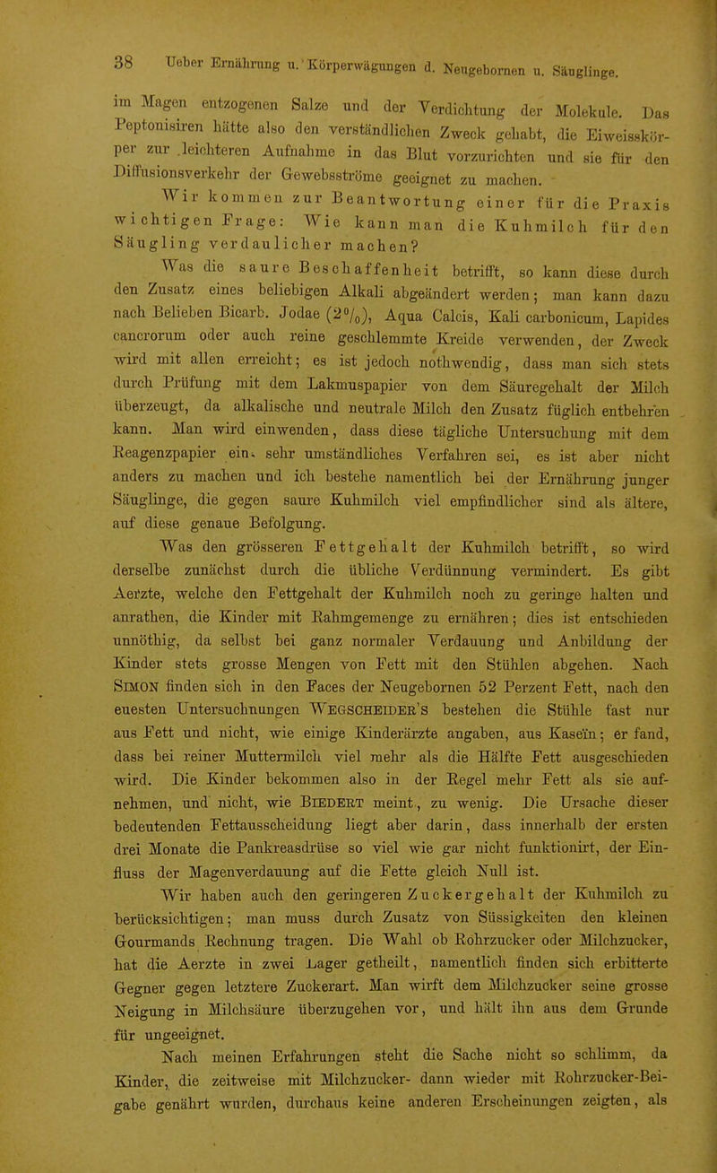 as im Magen entzogenen Salze und der Verdichtung der Moleküle. D Peptonisu-en hätte also den verständlichen Zweck gehabt, die Eiweisskör- per zur .leichteren Aufnahme in das Blut vorzurichten und sie für den Diffusionsverkehr der Gewebsströme geeignet zu machen, - Wir kommen zur Beantwortung einer für die Praxis wichtigen Frage: Wie kann man die Kuhmilch für den Säugling verdaulicher machen? Was die saure Beschaffenheit betrifft, so kann diese durch den Zusatz eines beliebigen Alkali abgeändert werden; man kann dazu nach Belieben Bicarb. Jodae (2%), Aqua Calcis, Kali carbonicum, Lapides cancrorum oder auch reine geschlemmte Kreide verwenden, der Zweck wird mit allen en-eicht; es ist jedoch nöthwendig, dass man sich stets durch Prüfung mit dem Lakmuspapier von dem Säuregehalt der Milch überzeugt, da alkalische und neutrale Milch den Zusatz füglich entbehren kann. Man wird einwenden, dass diese tägliche Untersuchung mit dem Reagenzpapier ein. sehr umständliches Verfahren sei, es ist aber nicht anders zu machen und ich bestehe namentlich bei der Ernährung junger Säuglinge, die gegen saui-e Kuhmilch viel empfindlicher sind als ältere, auf diese genaue Befolgung. Was den grösseren Eettgehalt der Kuhmilch betrifft, so wird derselbe zunächst durch die übliche Verdünnung vermindert. Es gibt Aerzte, welche den Fettgehalt der Kuhmilch noch zu geringe halten und anrathen, die Kinder mit Rahmgemenge zu ernähren; dies ist entschieden unnöthig, da selbst bei ganz normaler Verdauung und Anbildung der Kinder stets grosse Mengen von Fett mit den Stühlen abgehen. Nach Simon finden sich in den Faces der Neugebornen 52 Perzent Fett, nach den euesten Untersuchnungen Wegscheidee's bestehen die Stühle fast nur aus Fett und nicht, wie einige Kinderärzte angaben, aus Kasein; er fand, dass bei reiner Muttennilch viel mehr als die Hälfte Fett ausgeschieden wird. Die Kinder bekommen also in der Regel mehr Fett als sie auf- nehmen, und nicht, wie BtEDEUT meint , zu wenig. Die Ursache dieser bedeutenden Fettausscheidung liegt aber darin, dass innerhalb der ersten drei Monate die Pankreasdrüse so viel wie gar nicht funktionirt, der Ein- fluss der Magenverdauung auf die Fette gleich Null ist. Wir haben auch den geringeren Zuckergehalt der Kuhmilch zu berücksichtigen; man muss durch Zusatz von Süssigkeiten den kleinen Grourmands Rechnung tragen. Die Wahl ob Röhrzucker oder Milchzucker, hat die Aerzte in zwei Lager getheilt, namentlich finden sich erbitterte Gegner gegen letztere Zuckerart. Man wirft dem Milchzucker seine grosse Neigung in Milchsäure überzugehen vor, und hält ihn aus dem Grunde für ungeeignet. Nach meinen Erfahrungen steht die Sache nicht so schlimm, da Kinder, die zeitweise mit Milchzucker- dann wieder mit Rohrzucker-Bei- gabe genährt wurden, durchaus keine anderen Erscheinungen zeigten, als