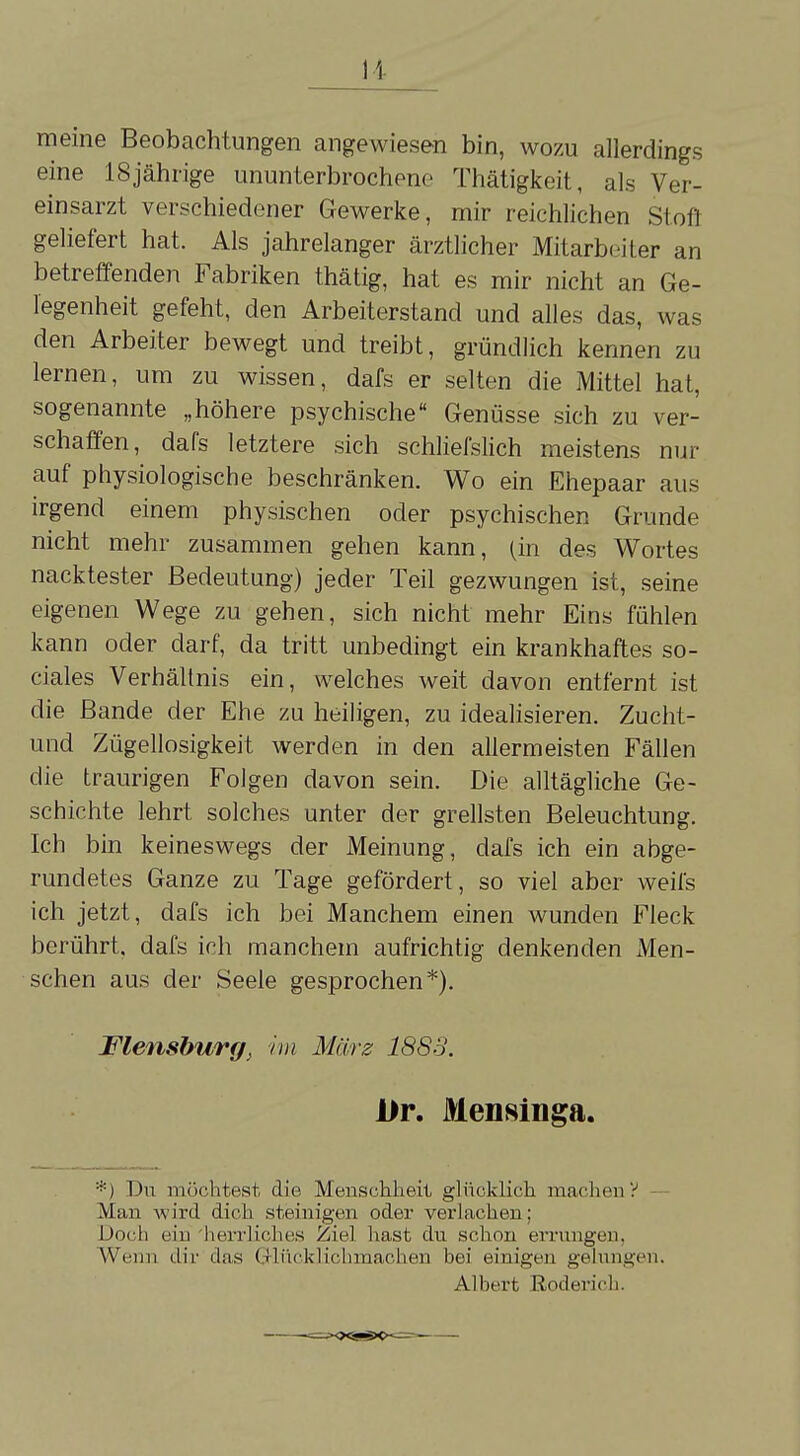 meine Beobachtungen angewiesen bin, wozu allerdings eine 18jährige ununterbrochene Thätigkeit, als Ver- einsarzt verschiedener Gewerke, mir reichlichen Stofl geliefert hat. Als jahrelanger ärztlicher Mitarbeiter an betreffenden Fabriken thätig, hat es mir nicht an Ge- legenheit gefeht, den Arbeiterstand und alles das, was den Arbeiter bewegt und treibt, gründlich kennen zu lernen, um zu wissen, dafs er selten die Mittel hat, sogenannte „höhere psychische Genüsse sich zu ver- schaffen, dafs letztere sich schliefslich meistens nur auf physiologische beschränken. Wo ein Ehepaar aus irgend einem physischen oder psychischen Grunde nicht mehr zusammen gehen kann, (in des Wortes nacktester Bedeutung) jeder Teil gezwungen ist, seine eigenen Wege zu gehen, sich nicht mehr Eins fühlen kann oder darf, da tritt unbedingt ein krankhaftes so- ciales Verhältnis ein, welches weit davon entfernt ist die Bande der Ehe zu heiligen, zu idealisieren. Zucht- und Zügellosigkeit werden in den allermeisten Fällen die traurigen Folgen davon sein. Die alltägliche Ge- schichte lehrt solches unter der grellsten Beleuchtung. Ich bin keineswegs der Meinung, dafs ich ein abge- rundetes Ganze zu Tage gefördert, so viel aber weii's ich jetzt, dafs ich bei Manchem einen wunden Fleck berührt, dafs ich manchem aufrichtig denkenden xVIen- schen aus der Seele gesprochen*). Flensburg^ im März 1888. Ur. Menninga. *) Du möchtest die Menschheit glücklich machen V Man wird dich steinigen oder verlachen; Doch ein herrliches Ziel hast du schon errungen. Wenn dir das Q-lücklichmachen bei einigen gelungen. Albert Roderich.