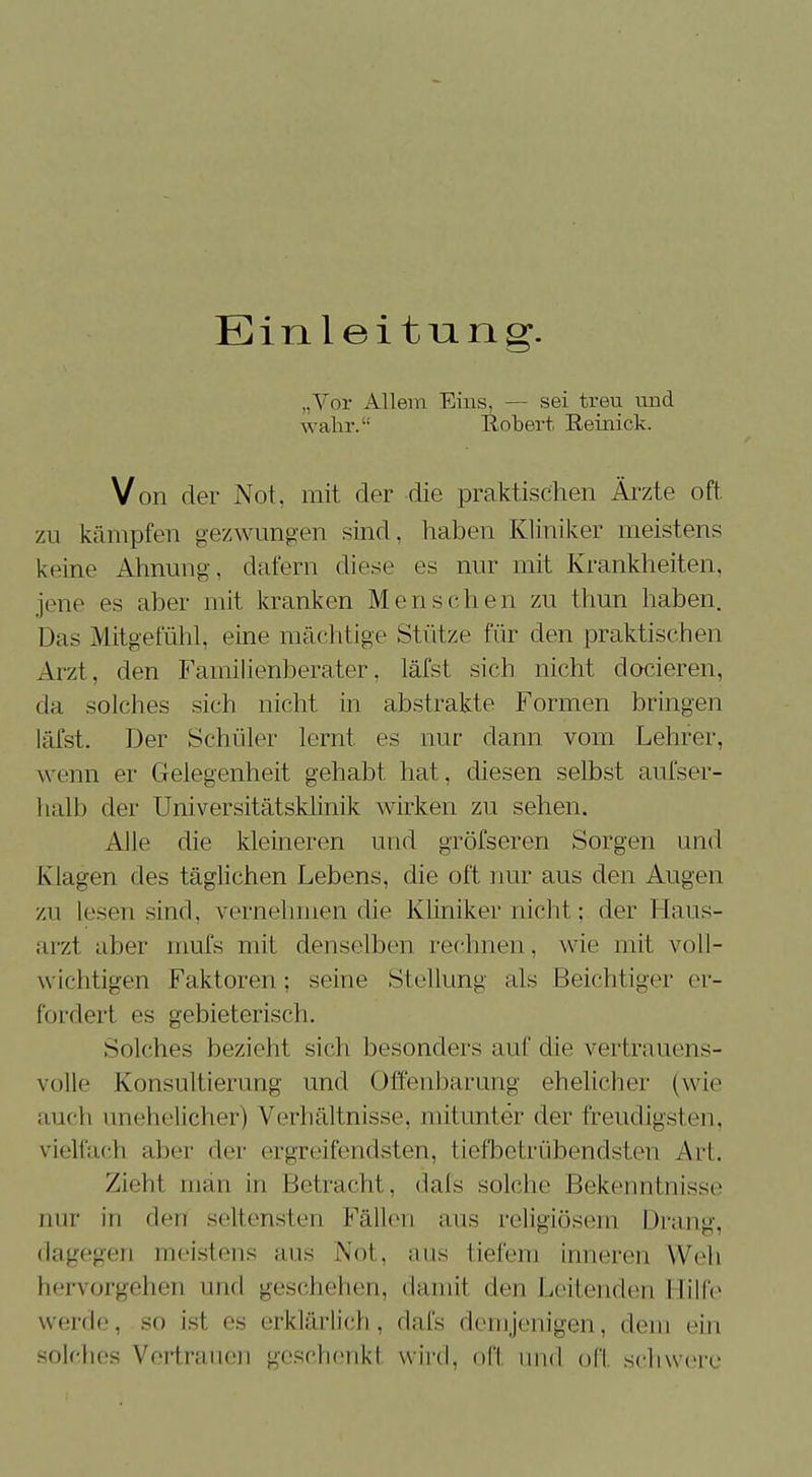 Einlei tu.ng\ „Vor Allem Eins, — sei treu und wahr. Robert Reinick. Von der Not, mit der die praktischen Ärzte oft zu kämpfen gezwungen sind, haben Kliniker meistens keine Ahnung, dafern diese es nur mit Krankheiten, jene es aber mit kranken Menschen zu thun haben. Das Mitgefühl, eine mächtige Stütze für den praktischen Arzt, den Familienberater, läfst sich nicht docieren, da solches sich nicht in abstrakte Formen bringen läfst. Der Schüler lernt es nur dann vom Lehrer, wenn er Gelegenheit gehabt hat, diesen selbst aufser- halb der Universitätsklinik wirken zu sehen. Alle die kleineren und gröfseren Sorgen und Klagen des täglichen Lebens, die oft nur aus den Augen zu lesen sind, vernehmen die Kliniker nicht; der Haus- ,117.1 aber mufs mit denselben rechnen, wie mit voll- wichtigen Faktoren; seine Stellung als Beichtiger er- fordert es gebieterisch. Solches bezieht sich besonders auf die vertrauens- volle Konsultierung und Offenbarung ehelicher (wie auch unehelicher) Verhältnisse, mitunter der freudigsten, vielfach aber der ergreifendsten, tiefbetrübendsten Art. Zieht man in Betracht, dafs solche Bekenntnisse nur in den seltensten Fällen aus religiösem Drang, dagegen meistens aus Not, aus tiefem inneren Weh hervorgehen und geschehen, damit den Leitenden Hilfe werde, so ist es erklärlich, dafs demjenigen, de in solches Vertrauen geschenkt wird, oft und oft schwere