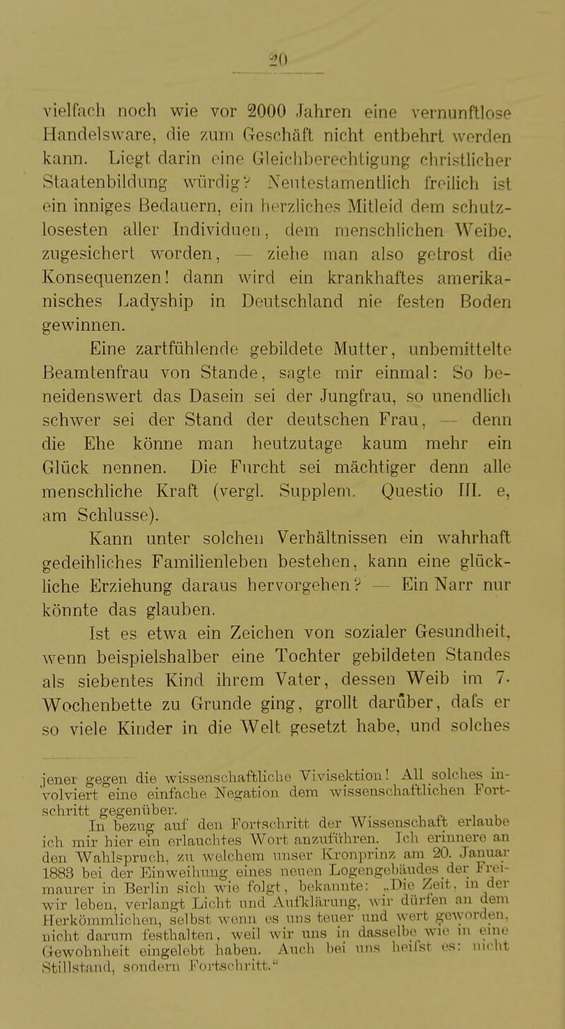 i'O vielfach noch wie vor 2000 Jahren eine vernunftlose Handelsware, die zum Geschäft nicht entbehrt werden kann. Liegt darin eine Gleichberechtigung christlicher Staatenbildung würdig V Neutestamentlich freilich ist ein inniges Bedauern, ein herzliches Mitleid dem schutz- losesten aller Individuen, dem menschlichen Weibe, zugesichert worden, ziehe man also getrost die Konsequenzen! dann wird ein krankhaftes amerika- nisches Ladyship in Deutschland nie festen Boden gewinnen. Eine zartfühlende gebildete Mutter, unbemittelte Beamtenfrau von Stande, sagte mir einmal: So be- neidenswert das Dasein sei der Jungfrau, so unendlich schwer sei der Stand der deutschen Frau, denn die Ehe könne man heutzutage kaum mehr ein Glück nennen. Die Furcht sei mächtiger denn alle menschliche Kraft (vergl. Supplem. Questio III. e, am Schlüsse). Kann unter solchen Verhältnissen ein wahrhaft gedeihliches Familienleben bestehen, kann eine glück- liche Erziehung daraus hervorgehen? Ein Narr nur könnte das glauben. Ist es etwa ein Zeichen von sozialer Gesundheit, wenn beispielshalber eine Tochter gebildeten Standes als siebentes Kind ihrem Vater, dessen Weib im 7. Wochenbette zu Grunde ging, grollt darüber, dafs er so viele Kinder in die Welt gesetzt habe, und solches jener gegen die wissenschaftliche Vivisektion! All solches in- volviert eine einfache Negation dem wissenschaftlichen Fort- schritt gegenüber. In bezug anf den Fortschritt der Wissenschaft erlaube ich mir hier ein erlauchtes Wort anzuführen. Ich erinnere an den Wahlspruch, zu welchem unser Kronprinz am 20. Januar 1883 bei der Einweihung eines neuen Logengebäudes der Frei- maurer in Berlin sich wie folgt, bekannte: ,.Dio Zeit, in der wir leben, verlangt Licht und Aufklärung, wir dürfen an dem Herkömmlichen, selbst wenn es uns teuer und wert geworden, nicht darum festhalten, weil wir uns in dasselbe>wie m ein«' Gewohnheit eingelebt haben. Auch bei uns heilst es: nicht Stillstand, sondern Fortschritt.