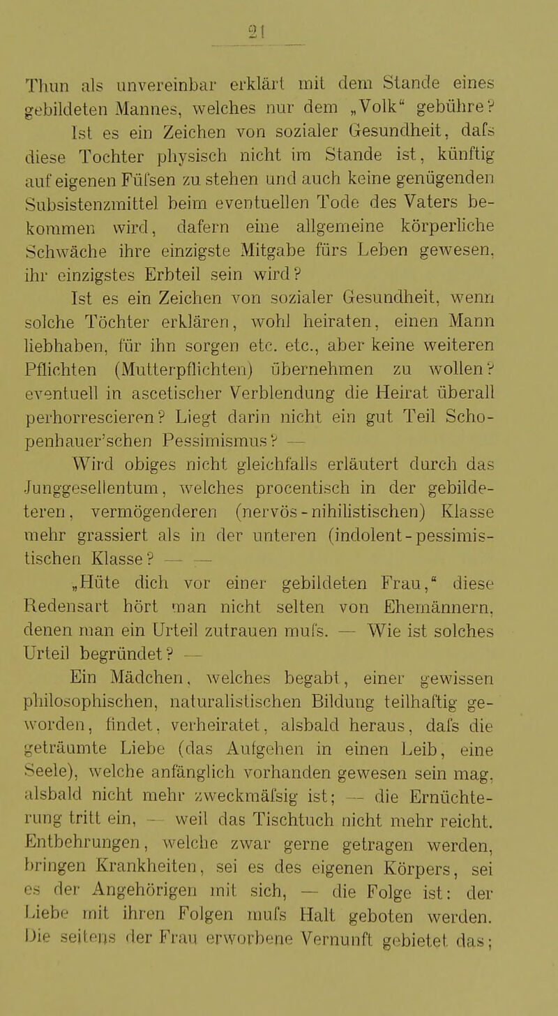 Thun als unvereinbar erklärt mit dem Stande eines gebildeten Mannes, welches nur dem „Volk gebühre? Ist es ein Zeichen von sozialer Gesundheit, dafs diese Tochter physisch nicht im Stande ist, künftig auf eigenen Füfsen zu stehen und auch keine genügenden Subsistenzmittel beim eventuellen Tode des Vaters be- kommen wird, dafern eine allgemeine körperliche Schwäche ihre einzigste Mitgabe fürs Leben gewesen, ihr einzigstes Erbteil sein wird? Ist es ein Zeichen von sozialer Gesundheit, wenn solche Töchter erklären, wohl heiraten, einen Mann liebhaben, für ihn sorgen etc. etc., aber keine weiteren Pflichten (Mutterpflichten) übernehmen zu wollen? eventuell in ascetischer Verblendung die Heirat überall perhorrescieren ? Liegt darin nicht ein gut Teil Scho- penhauer'schen Pessimismus? Wird obiges nicht gleichfalls erläutert durch das Junggesellentum, welches procentisch in der gebilde- teren, vermögenderen (nervös-nihilistischen) Klasse mehr grassiert als in der unteren (indolent-pessimis- tischen Klasse? „Hüte dich vor einer gebildeten Frau, diese Redensart hört man nicht selten von Ehemännern, denen man ein Urteil zutrauen mufs. - Wie ist solches Urteil begründet? Ein Mädchen, welches begabt, einer gewissen philosophischen, naturalistischen Bildung teilhaftig ge- worden, findet, verheiratet, alsbald heraus, dafs die geträumte Liebe (das Autgehen in einen Leib, eine Seele), welche anfänglich vorhanden gewesen sein mag, alsbald nicht mehr zweckmäfsig ist; ■ die Ernüchte- rung tritt ein, weil das Tischtuch nicht mehr reicht. Entbehrungen, welche zwar gerne getragen werden, bringen Krankheiten, sei es des eigenen Körpers, sei es der Angehörigen mit sich, — die Folge ist: der Liebe mit ihren Folgen mufs Halt geboten werden. Die seitens der Frau erworbene Vernunft gebietet, das;