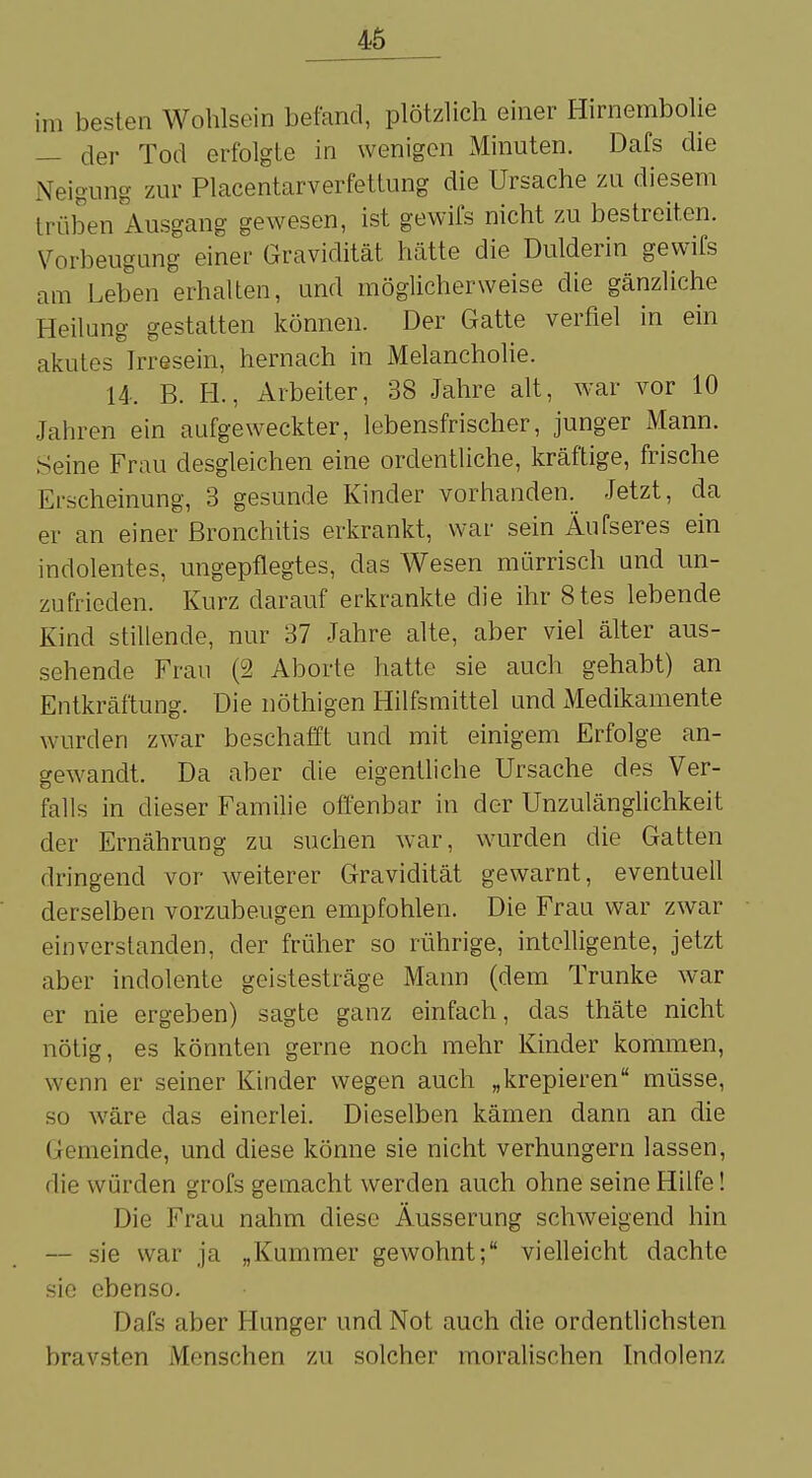 i,n besten Wohlsein befand, plötzlich einer Hirnembolie — der Tod erfolgte in wenigen Minuten. Dafs die Neigung zur Placentarv er fettung die Ursache zu diesem trüben Ausgang gewesen, ist gewifs nicht zu bestreiten. Vorbeugung einer Gravidität hätte die Dulderin gewifs am Leben erhalten, und möglicherweise die gänzliche Heilung gestatten können. Der Gatte verfiel in ein akutes Irresein, hernach in Melancholie. 14. B. FL, Arbeiter, 38 Jahre alt, war vor 10 Jahren ein aufgeweckter, lebensfrischer, junger Mann. Seine Frau desgleichen eine ordentliche, kräftige, frische Erscheinung, 3 gesunde Kinder vorhanden. Jetzt, da er an einer Bronchitis erkrankt, war sein Äufseres ein indolentes, ungepflegtes, das Wesen mürrisch und un- zufrieden. Kurz ciarauf erkrankte die ihr 8tes lebende Kind stillende, nur 37 Jahre alte, aber viel älter aus- sehende Frau (2 Aborte hatte sie auch gehabt) an Entkräftung. Die nöthigen Hilfsmittel und Medikamente wurden zwar beschafft und mit einigem Erfolge an- gewandt. Da aber die eigentliche Ursache des Ver- falls in dieser Familie offenbar in der Unzulänglichkeit der Ernährung zu suchen war, wurden die Gatten dringend vor weiterer Gravidität gewarnt, eventuell derselben vorzubeugen empfohlen. Die Frau war zwar einverstanden, der früher so rührige, intelligente, jetzt aber indolente geistesträge Mann (dem Tranke war er nie ergeben) sagte ganz einfach, das thäte nicht nötig, es könnten gerne noch mehr Kinder kommen, wenn er seiner Kinder wegen auch „krepieren müsse, so wäre das einerlei. Dieselben kämen dann an die l remeinde, und diese könne sie nicht verhungern lassen, die würden grofs gemacht werden auch ohne seine Hilfe! Die Frau nahm diese Äusserung schweigend hin — sie war ja „Kummer gewohnt; vielleicht dachte sie ebenso. Dafs aber Hunger und Not auch die ordentlichsten bravsten Menschen zu solcher moralischen Indolenz