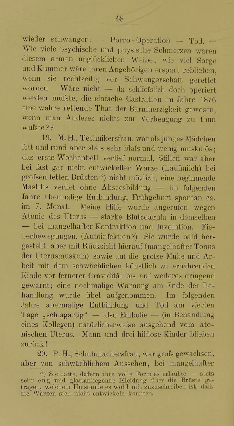 wieder schwanger: Porro-Operation — Tod. Wie viele psychische und physische Schmerzen wären diesem armen unglücklichen Weibe, wie viel Sorge und Kummer wäre ihren Angehörigen erspart geblieben, wenn sie rechtzeitig vor Schwangerschaft gerettet worden. Wäre nicht — da schliefslich doch operiert werden mufste, die einfache Castration im Jahre 1876 eine wahre rettende That der Barmherzigkeit gewesen, wenn man Anderes nichts zur Vorbeugung zu thun wufste ? ? 19. M. EL, Technikersfrau, war als junges Mädchen fett und rund aber stets sehr blafs und wenig muskulös; das erste Wochenbett verlief normal, Stillen war aber bei fast gar nicht entwickelter Warze (Laufmilch) bei grofsen fetten Brüsten*) nicht möglich, eine beginnende Mastitis verlief ohne Abscesbilduug — im folgenden Jahre abermalige Entbindung, Frühgeburt spontan ca. im 7. Monat. Meine Hilfe wurde angerufen wegen Atonie des Uterus — starke Blutcoagula in demselben — bei mangelhafter Kontraktion und Involution. Fie- berbewegungen. (Autoinfektion?) Sie wurde bald her- gestellt, aber mit Rücksicht hierauf (mangelhafter Tonus der Uterusmuskeln) sowie auf die grofse Mühe und Ar- beit mit dem schwächlichen künstlich zu ernährenden Kinde vor fernerer Gravidität bis auf weiteres dringend gewarnt; eine nochmalige Warnung am Ende der Be- handlung wurde übel aufgenommen. Im folgenden Jahre abermalige Entbindung und Tod am vierten Tage „schlagartig — also Embolie — (in Behandlung eines Kollegen) natürlicherweise ausgehend vom ato- nischen Uterus. Mann und drei hilflose Kinder blieben zurück! 20. P. H., Schuhmachersfrau, war grofs gewachsen. aber von schwächlichem Aussehen, bei mangelhafter :{:) Sie hatte, dafern ihre volle Form tjs erlaubte, — stets sehr eng und glattanliegeiide Kleidung über die Brüste ge- tragen, welchem Umstände es wohl mit zuzuschreiben ist. dal's die Warzen sich nicht entwickeln konnten.