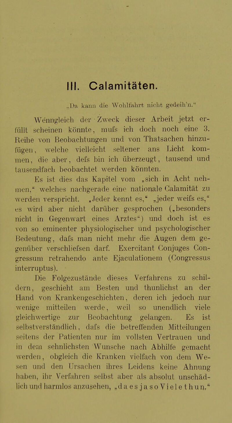 IN. Calamitäten. „Da kann die Wohlfahrt nicht gedeih'n. Wenngleich der Zweck dieser Arbeit jetzt er- füllt scheinen könnte, mufs ich doch noch eine 3. Reihe von Beobachtungen und von Thatsachen hinzu- fügen, welche vielleicht seltener ans Licht kom- men, die aber, defs bin ich überzeugt, tausend und tausendfach beobachtet werden könnten. Es ist dies das Kapitel vom „sich in Acht neh- men, welches nachgerade eine nationale Galamität zu werden verspricht. „Jeder kennt es, „jeder weifs es, es wird aber nicht darüber gesprochen („besonders nicht in Gegenwart eines Arztes) und doch ist es von so eminenter physiologischer und psychologischer Bedeutung, dafs man nicht mehr die Augen dem ge- genüber verschliefsen darf. Exercitant Gonjuges Gon- gressum retrahendo ante Ejaculationem (Gongressus interruptus). Die Folgezustände dieses Verfahrens zu schil- dern, geschieht am Besten und thunlichst an der Hand von Krankengeschichten, deren ich jedoch nur wenige mitteilen werde, weil so unendlich viele gleichwertige zur Beobachtung gelangen. Es ist selbstverständlich, dafs die betreffenden Mitteilungen seitens der Patienten nur im vollsten Vertrauen und in dem sehnlichsten Wunsche nach Abhilfe gemacht werden, obgleich die Kranken vielfach von dem We- sen und den Ursachen ihres Leidens keine Ahnung leihen, ihr Verfahren selbst aber als absolut unschäd- lich und harmlos anzusehen, „daesjasoVielethun,