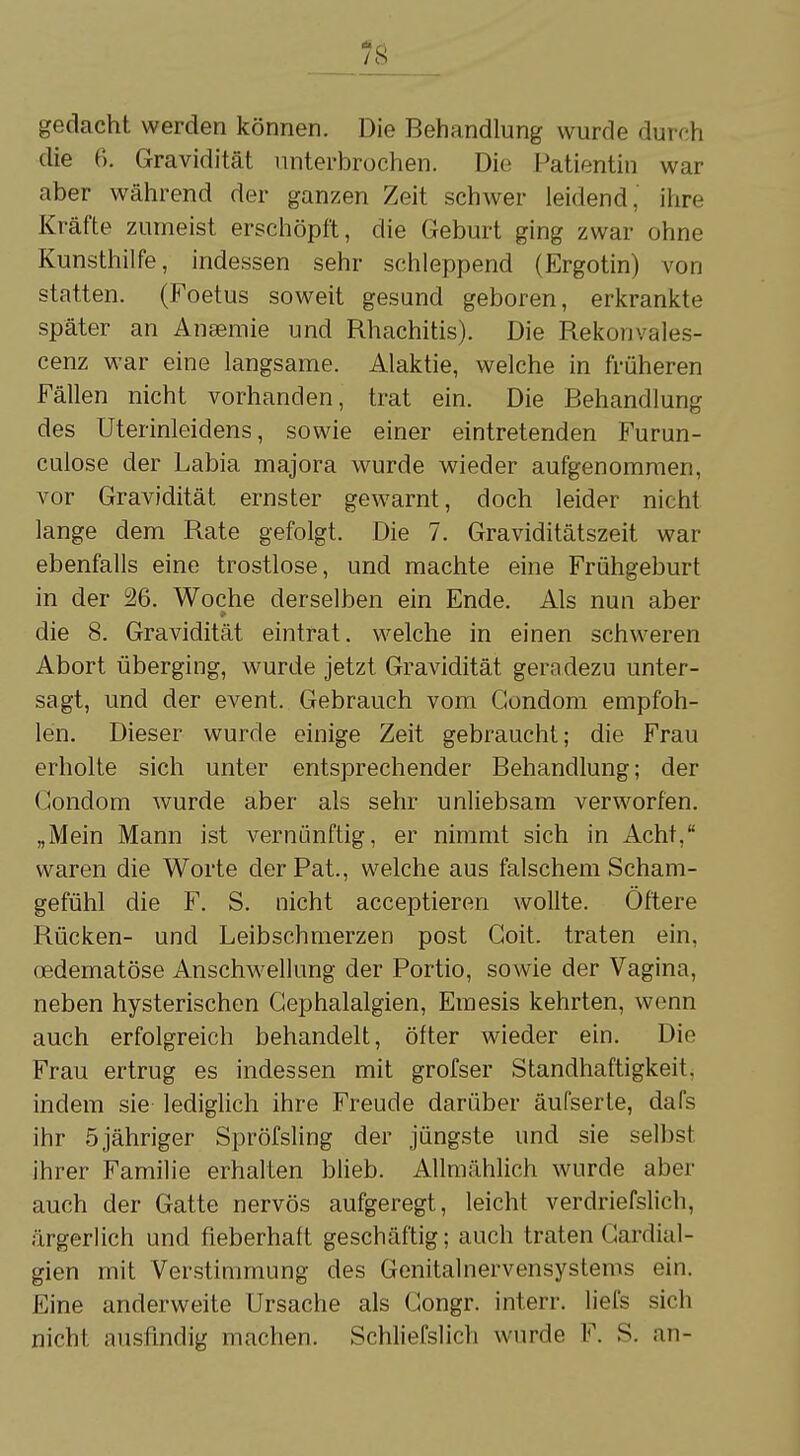 _78 gedacht werden können. Die Behandlung wurde durch die 6. Gravidität unterbrochen. Die Patientin war aber während der ganzen Zeit schwer leidend, ihre Kräfte zumeist erschöpft, die Geburt ging zwar ohne Kunsthilfe, indessen sehr schleppend (Ergotin) von statten. (Foetus soweit gesund geboren, erkrankte später an Anselme und Rhachitis). Die Rekonvales- cenz war eine langsame. Alaktie, welche in früheren Fällen nicht vorhanden, trat ein. Die Behandlung des Uterinleidens, sowie einer eintretenden Furun- cuiose der Labia majora wurde wieder aufgenommen, vor Gravidität ernster gewarnt, doch leider nicht lange dem Rate gefolgt. Die 7. Graviditätszeit war ebenfalls eine trostlose, und machte eine Frühgeburt in der 26. Woche derselben ein Ende. Als nun aber die 8. Gravidität eintrat, welche in einen schweren Abort überging, wurde jetzt Gravidität geradezu unter- sagt, und der event. Gebrauch vom Condom empfoh- len. Dieser wurde einige Zeit gebraucht; die Frau erholte sich unter entsprechender Behandlung; der Condom wurde aber als sehr unliebsam verworfen. „Mein Mann ist vernünftig, er nimmt sich in Acht, waren die Worte der Pat., welche aus falschem Scham- gefühl die F. S. nicht acceptieren wollte. Öftere Rücken- und Leibschmerzen post Coit. traten ein. oedematöse Anschwellung der Portio, sowie der Vagina, neben hysterischen Gephalalgien, Emesis kehrten, wenn auch erfolgreich behandelt, öfter wieder ein. Die Frau ertrug es indessen mit grofser Standhaftigkeit. indem sie lediglich ihre Freude darüber äufserte, dafs ihr 5 jähriger Spröfsling der jüngste und sie selbst ihrer Familie erhalten blieb. Allmählich wurde aber auch der Gatte nervös aufgeregt, leicht verdriefslich, ärgerlich und fieberhaft geschäftig; auch traten Cardial- gien mit Verstimmung des Genitalnervensystems ein. Eine anderweite Ursache als Congr. interr. liefs sich nicht ausfindig machen. Schliefslich wurde F. S. an-