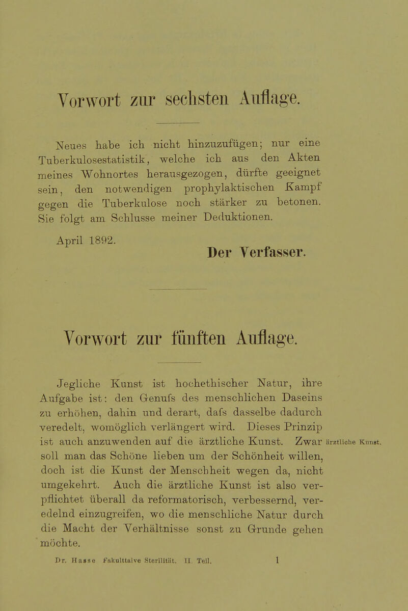 Vorwort zur sechsten Auflage. Neues habe ich nicht hinzuzufügen; nur eine Tuberkulosestatistik, welche ich aus den Akten meines Wohnortes herausgezogen, dürfte geeignet sein, den notwendigen prophylaktischen Kampf gegen die Tuberkulose noch stärker zu betonen. Sie folgt am Schlüsse meiner Deduktionen. April 1892. Der Verfasser. Vorwort zur fünften Auflage. Jegliche Kunst ist hochethischer Natur, ihre Aufgabe ist: den Genufs des menschlichen Daseins zu erhöhen, dahin und derart, dafs dasselbe dadurch veredelt, womöglich verlängert wird. Dieses Prinzip ist auch anzuwenden auf die ärztliche Kunst. Zwar ärztliche Kunst, soll man das Schöne lieben um der Schönheit willen, doch ist die Kunst der Menschheit wegen da, nicht umgekehrt. Auch die ärztliche Kunst ist also ver- pflichtet überall da reformatorisch, verbessernd, ver- edelnd einzugreifen, wo die menschliche Natur durch die Macht der Verhältnisse sonst zu Grunde gehen möchte.