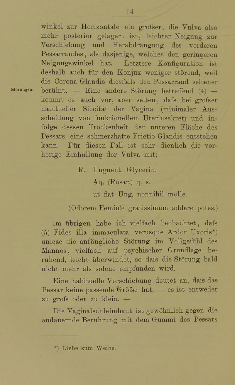 winkel zur Horizontale ein grofser, die Vulva also mehr posterior gelagert ist, leichter Neigung zur Verschiebung und Herabdrängung des vorderen Pessarrandes, als dasjenige, welches den geringeren Neigungswinkel hat. Letztere Konfiguration ist deshalb auch für den Konjux weniger störend, weil die Corona Glandis diesfalls den Pessarrand seltener Störungen, berührt. — Eine andere Störung betreffend (4) — kommt es auch vor, aber selten, dafs bei grofser habitueller Siccität der Vagina (minimaler Aus- scheidung von funktionellem Uterinsekret) und in- folge dessen Trockenheit der unteren Fläche des Pessars, eine schmerzhafte Frictio Glandis entstehen kann. Für diesen Fall ist sehr dienlich die vor- herige Einhüllung der Vulva mit: R. Unguent. Glycerin. Aq. (Rosar.) q. s. ut fiat Ung. nonnihil molle. (Odorem Feminse gratissimum addere potes.) Im übrigen habe ich vielfach beobachtet, dafs (5) Fides illa immaculata verusque Ardor Uxoris*) unicae die anfängliche Störung im Vollgefühl des Mannes, vielfach auf psychischer Grundlage be- ruhend, leicht überwindet, so dafs die Störung bald nicht mehr als solche empfunden wird. Eine habituelle Verschiebung deutet an, dafs das Pessar keine passende Gröfse hat, — es ist entweder zu grofs oder zu klein. — Die Vaginalschleimhaut ist gewöhnlich gegen die andauernde Berührung mit dem Gummi des Pessars *) Liebe zum Weibe.