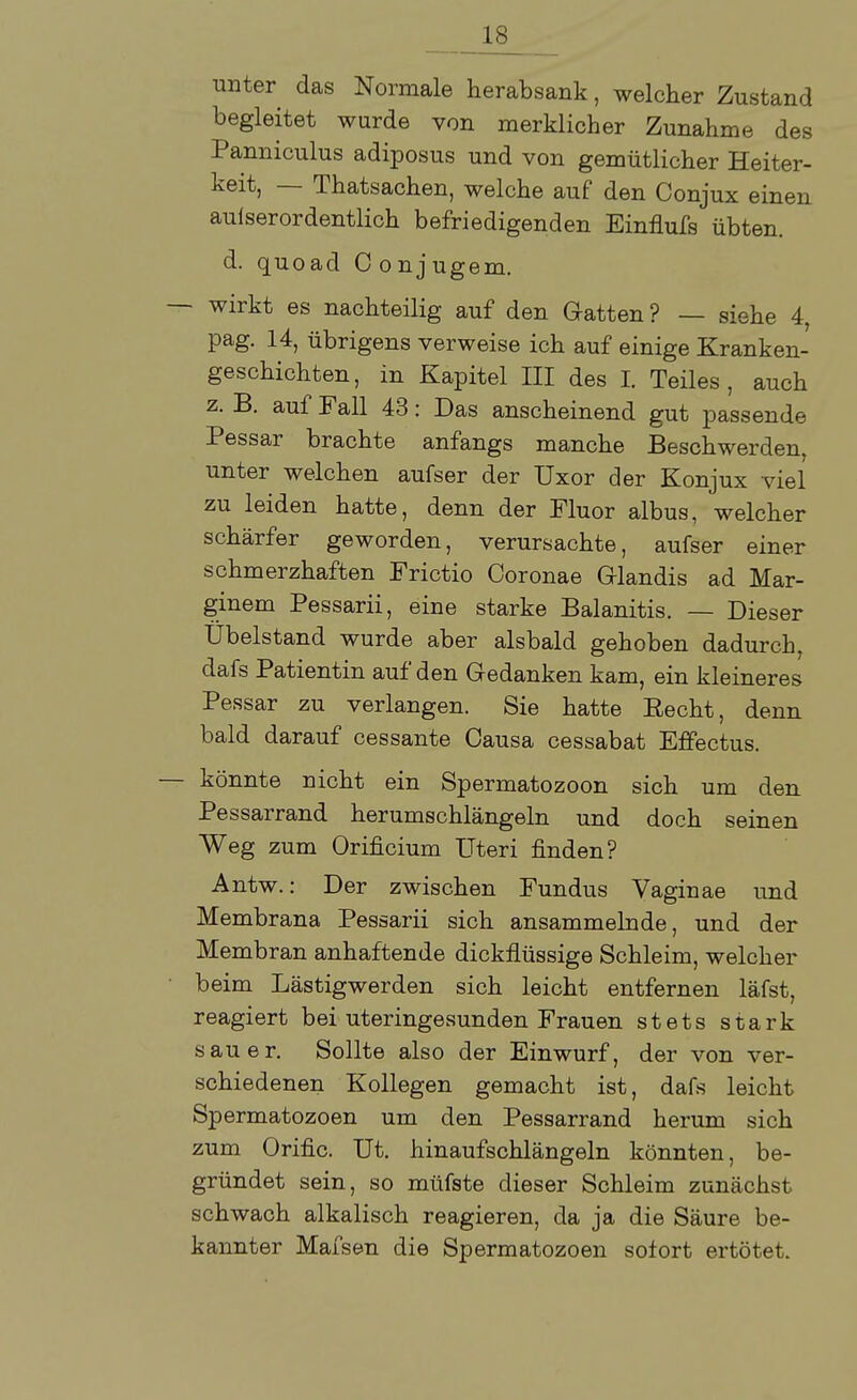 unter das Normale herabsank, welcher Zustand begleitet wurde von merklicher Zunahme des Panniculus adiposus und von gemütlicher Heiter- keit, — Thatsachen, welche auf den Conjux einen aulserordentlich befriedigenden Einflufs übten, d. quoad Conjugem. — wirkt es nachteilig auf den Gatten ? — siehe 4, pag. 14, übrigens verweise ich auf einige Kranken- geschichten, in Kapitel III des I. Teiles, auch z. B. auf Fall 43: Das anscheinend gut passende Pessar brachte anfangs manche Beschwerden, unter welchen aufser der Uxor der Konjux viel zu leiden hatte, denn der Fluor albus, welcher schärfer geworden, verursachte, aufser einer schmerzhaften Frictio Coronae Glandis ad Mar- ginem Pessarii, eine starke Balanitis. — Dieser Übelstand wurde aber alsbald gehoben dadurch, dafs Patientin auf den Gedanken kam, ein kleineres Pessar zu verlangen. Sie hatte Eecht, denn bald darauf cessante Causa cessabat Effectus. — könnte nicht ein Spermatozoon sich um den Pessarrand herumschlängeln und doch seinen Weg zum Orificium Uteri finden? Antw.: Der zwischen Fundus Vaginae und Membrana Pessarii sich ansammelnde, und der Membran anhaftende dickflüssige Schleim, welcher beim Lästigwerden sich leicht entfernen läfst, reagiert bei uteringesunden Frauen stets stark sauer. Sollte also der Einwurf, der von ver- schiedenen Kollegen gemacht ist, dafs leicht Spermatozoon um den Pessarrand herum sich zum Orific. Ut. hinaufschlängeln könnten, be- gründet sein, so müfste dieser Schleim zunächst schwach alkalisch reagieren, da ja die Säure be- kannter Mafsen die Spermatozoon sofort ertötet.