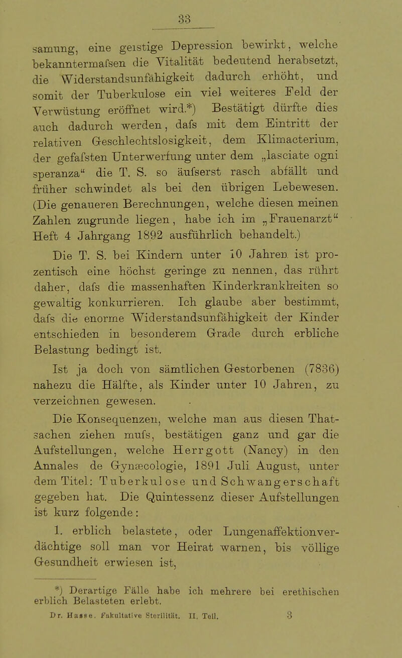 samung, eine geistige Depression bewirkt, welche bekanntermafsen die Vitalität bedeutend herabsetzt, die Widerstandsunfähigkeit dadurch erhöht, und somit der Tuberkulose ein viel weiteres Feld der Verwüstung eröffnet wird.*) Bestätigt dürfte dies auch dadurch werden, dafs mit dem Eintritt der relativen Geschlechtslosigkeit, dem Klimacterium, der gefafsten Unterwerfung unter dem „lasciate ogni speranza die T. S. so äufserst rasch abfällt und früher schwindet als bei den übrigen Lebewesen. (Die genaueren Berechnungen, welche diesen meinen Zahlen zugrunde liegen, habe ich im „Frauenarzt Heft 4 Jahrgang 1892 ausführlich behandelt.) Die T. S. bei Kindern unter 10 Jahren ist pro- zentisch eine höchst geringe zu nennen, das rührt daher, dafs die massenhaften Kinderkrankheiten so gewaltig konkurrieren. Ich glaube aber bestimmt, dafs die enorme Widerstandsunfähigkeit der Kinder entschieden in besonderem Grade durch erbliche Belastung bedingt ist. Ist ja doch von sämtlichen Gestorbenen (7836) nahezu die Hälfte, als Kinder unter 10 Jahren, zu verzeichnen gewesen. Die Konsequenzen, welche man aus diesen That- sachen ziehen mufs, bestätigen ganz und gar die Aufstellungen, welche Herrgott (Nancy) in den Annales de Gynsecologie, 1891 Juli August, unter dem Titel: Tuberkulose und Schwangerschaft gegeben hat. Die Quintessenz dieser Aufstellungen ist kurz folgende: 1. erblich belastete, oder Lungenaffektionver- dächtige soll man vor Heirat warnen, bis völlige Gesundheit erwiesen ist, *) Derartige Fälle habe ich mehrere bei erethischen erblich Belasteten erlebt. Dr. Hasse, fakultative Sterilität. II. Toll. 3