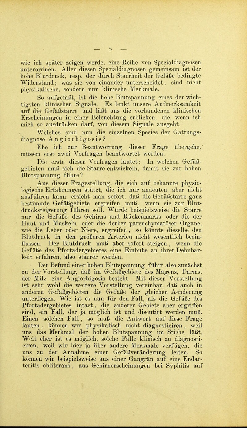 wie ich später zeigen werde, eine Reihe von Specialdiagnosen unterordnen. Allen diesen Specialdiagnosen gemeinsam ist der hohe Blutdruck, resp. der durch Starrheit der Gefäße bedingte Widerstand; was sie von einander unterscheidet, sind nicht physikalische, sondern nur klinische Merkmale. So aufgefaßt, ist die hohe Blutspannung eines der wich- tigsten klinischen Signale. Es lenkt unsere Aufmerksamkeit auf die Gefäßstarre und läßt uns die vorhandenen klinischen Erscheinungen in einer Beleuchtung erblicken, die, wenn ich mich so ausdrücken darf, von diesem Signale ausgeht. Welches sind nun die einzelnen Speeles der Gattungs- diagnose Angiorhigosis? Ehe ich zur Beantwortung dieser Frage übergehe,' müssen erst zwei Vorfragen beantwortet werden. Die erste dieser Vorfragen lautet: In welchen Gefäß- gebieten muß sich die Starre entwickeln, damit sie zur hohen Blutspannung führe? Aus dieser Fragestellung, die sich auf bekannte physio- logische Erfahrungen stützt, die ich nur andeuten, aber nicht ausführen kann, ersieht man sofort, daß die Gefäßstarre ganz bestimmte Gefäßgebiete ergreifen muß, wenn sie zur Blut- drucksteigerung führen soll. Würde beispielsweise die Starre nur die Gefäße des Gehirns und Rückenmarks oder die der Haut und Muskeln oder die derber parenchymatöser Organe, wie die Leber oder Niere, ergreifen , so könnte dieselbe den Blutdruck in den größeren Arterien nicht wesentlich beein- flussen. Der Blutdruck muß aber sofort steigen , wenn die Gefäße des Pfortadergebietes eine Einbuße an ihrer Dehnbar- keit erfahren, also starrer werden. Der Befund einer hohen Blutspannung führt also zunächst zu der Vorstellung, daß im Gefäßgebiete des Magens, Darms, der Milz eine Angiorhigosis besteht. Mit dieser Vorstellung ist sehr wohl die weitere Vorstellung vereinbar, daß auch in anderen Gefäßgebieten die Gefäße der gleichen Aenderung unterliegen. Wie ist es nun für den Fall, als die Gefäße des Pfortadergebietes intact, die anderer Gebiete aber ergriffen sind, ein Fall, der ja möglich ist und discutirt werden muß. Einen solchen Fall, so muß die Antwort auf diese Frage lauten . können wir physikalisch nicht diagnosticiren , weil uns das Merkmal der hohen Blutspannung im Stiche läßt. Weit eher ist es möglich, solche Fälle klinisch zu diagnosti- ciren, weil wir hier ja über andere Merkmale verfügen, die uns zu der Annahme einer Gefäßveränderung leiten. So können wir beispielsweise aus einer Gangrän auf eine Endar- teritis obliterans , aus Gehirnerscheinungen bei Syphilis auf