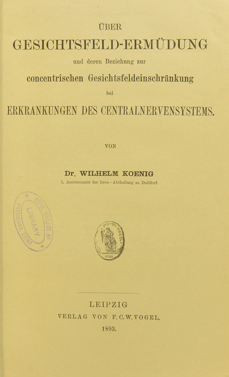 ÜBER GESICHTSFELD-ERMÜDUNG und deren Beziehung zur concentrisclien Gesiclitsfeldeinsc]iränkung bei ERKRANKUNGEN DES CENTRALNERVENSYSTEMS. VON Dr. WILHELM KOENIG 1. Assistenzarzt der Irren - Abtheilung zu Dalldorf. LEIPZIG VERLAG VON F. C.W.VOGEL. 1893.