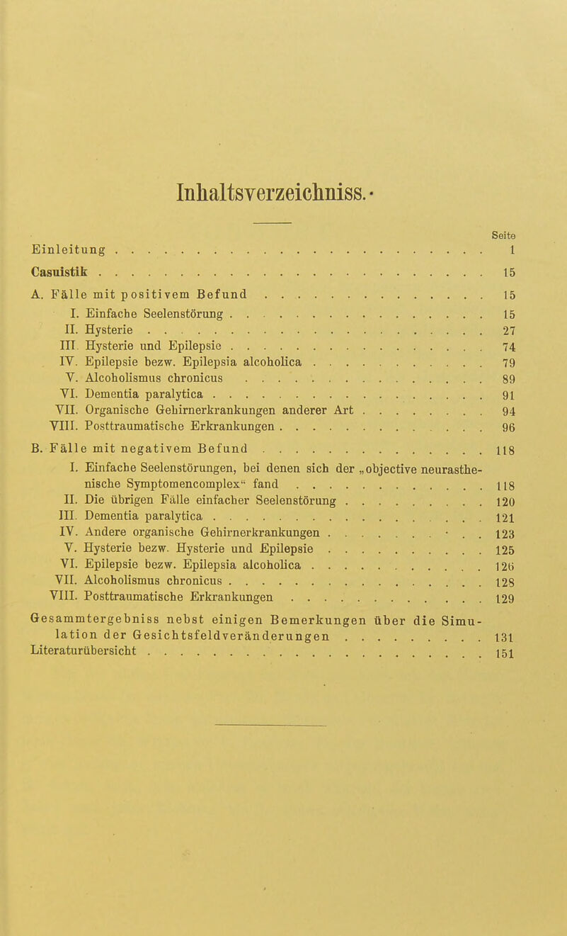 Inlialtsverzeichniss. • Seite Einleitung 1 Gasuistik 15 A. Fälle mit positivem Befund 15 I. Einfache Seelenstörung 15 II. Hysterie 27 III. Hysterie und Epilepsie 74 IV. Epilepsie bezw. Epilepsia alcoholica 79 V. Alcoholismus chronicus 89 VI. Dementia paralytica 91 VII. Organische Gehirnerkrankungen anderer Art 94 VIII. Posttraumatische Erkrankungen 96 B. Fälle mit negativem Befund 118 I. Einfache Seelenstörungen, bei denen sich der „objective neurasthe- nische Symptomencomplex fand 118 II. Die übrigen Fälle einfacher Seelenstörung 120 III. Dementia paralytica 121 IV. Andere organische Gehirnerkrankungen • . . 123 V. Hysterie bezw. Hysterie und Epilepsie 125 VI. Epilepsie bezw. Epilepsia alcoholica 12(.i VII. Alcoholismus chronicus 128 VIII. Posttraumatische Erkrankungen 129 Gesammtergebniss nebst einigen Bemerkungen über die Simu- lation der Gesichtsfeldveränderungen 131 Literaturübersicht 151