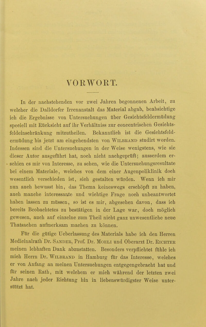 VORWORT. In der nachstehenden vor zwei Jahren begonnenen Arbeit, zu welcher die Dalldorfer Irrenanstalt das Material abgab, beabsichtige ich die Ergebnisse von Untersuchungen über Gresichtsfeldermüdung speciell mit ßücksicht auf ihr Verhältniss zur concentrischen Gesichts- feldeinschränkung mitzutheilen. Bekanntlich ist die Gesichtsfeld- ermüdung bis jetzt am eingehendsten von Wilbeand studirt worden. Indessen sind die Untersuchungen in der Weise wenigstens, wie sie dieser Autor ausgeführt hat, noch nicht nachgeprüft; ausserdem er- ' schien es mir von Interesse, zu sehen, wie die Untersuchungsresultate bei einem Materiale, welches von dem einer Augenpoliklinik doch wesentlich verschieden ist, sich gestalten würden. Wenn ich mir nun auch bewusst bin, das Thema keineswegs erschöpft zu haben, auch manche interessante und wichtige Frage noch unbeantwortet haben lassen zu müssen, so ist es mir, abgesehen davon, dass ich bereits Beobachtetes zu bestätigen in der Lage war, doch möglich gewesen, auch auf einzelne zum Theil nicht ganz unwesentliche neue Thatsachen aufmerksam machen zu können. Für die gütige Ueberlassung des Materials habe ich den Herren Medicinalrath Dr. Sander, Prof. Dr. Moeli und Oberarzt Dr. Richter meinen lebhaften Dank abzustatten. Besonders verpflichtet fühle ich mich Herrn Dr. Wilbrand in Hamburg für das Interesse, welches er von Anfang an meinen Untersuchungen entgegengebracht hat und für seinen Rath, mit welchem er mich während der letzten zwei Jahre nach jeder Richtung hin in liebenswürdigster Weise unter- stützt hat.