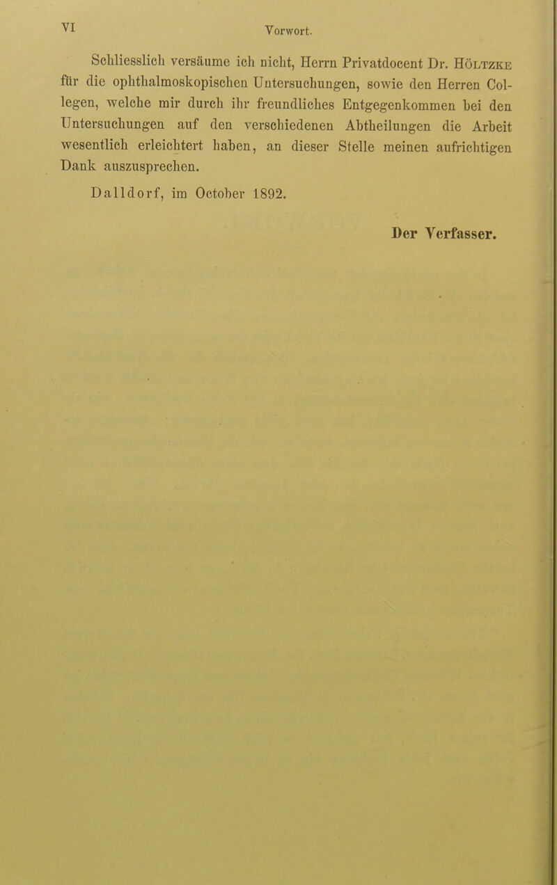 VI ScMiesslich versäume ich nicht, Herrn Privatdocent Dr. Höltzke für die ophthalmoskopischen Untersuchungen, sowie den Herren Col- legen, welche mir durch ihr freundliches Entgegenkommen hei den Untersuchungen auf den verschiedenen Abtheilungen die Arbeit wesentlich erleichtert haben, an dieser Stelle meinen aufrichtigen Dank auszusprechen. Dalldorf, im October 1892. Der Verfasser.