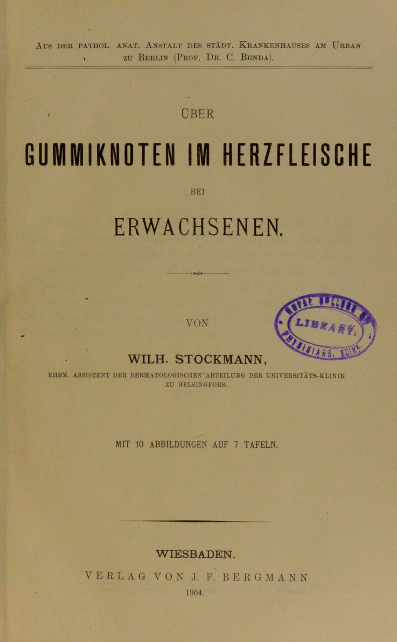 AUS DER PATHOL. ANAT. ANSTALT DES STADT. KRANKENHAUSES AM ÜRBAN * zu Berlin (Prof. Dr. C. Benda). - ÜBER GUMMIKNOTEN IM HERZFLEISCHE BEI ERWACHSENEN. VON WILH. STOCKMANN, EHEM. ASSISTENT DER DERMATOLOGISCHEN'ABTEILUNG DER UNIVERSITÄTS-KLINIK ZU HELSINGFORS. MIT 10 ABBILDUNGEN AUF 7 TAFELN. WIESBADEN. VERLAG VON J. F. BERGMANN 1904.