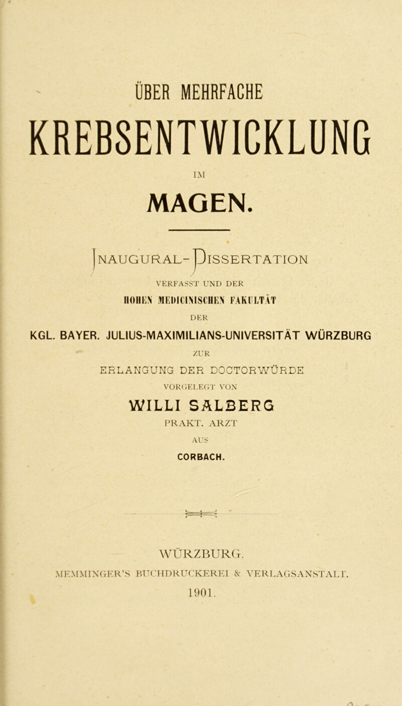 UBER MEHRFACHE KREB8ENTWICKLUNC LM MAGEN. NAUGURAL-- piSSERTATION VERFASST UND DER IIOHKN MEDICIMSCUEN FAKULTÄT DER KGL BAYER. JULIUS-MAXIMILIANS-UNIVERSITÄT WÜRZBURG ZUR ERLANGUNG DER DOCTORWÜRDE VÜR(iELE(VJ' VON WILLI SALBERG PR AKT. ARZT AUS CORBACH. C 5 ^ WÜRZBURCt. MEMMIXrxER’S KUCHDRUCKEREI N' YERT.AGSANSTALr. 1901.