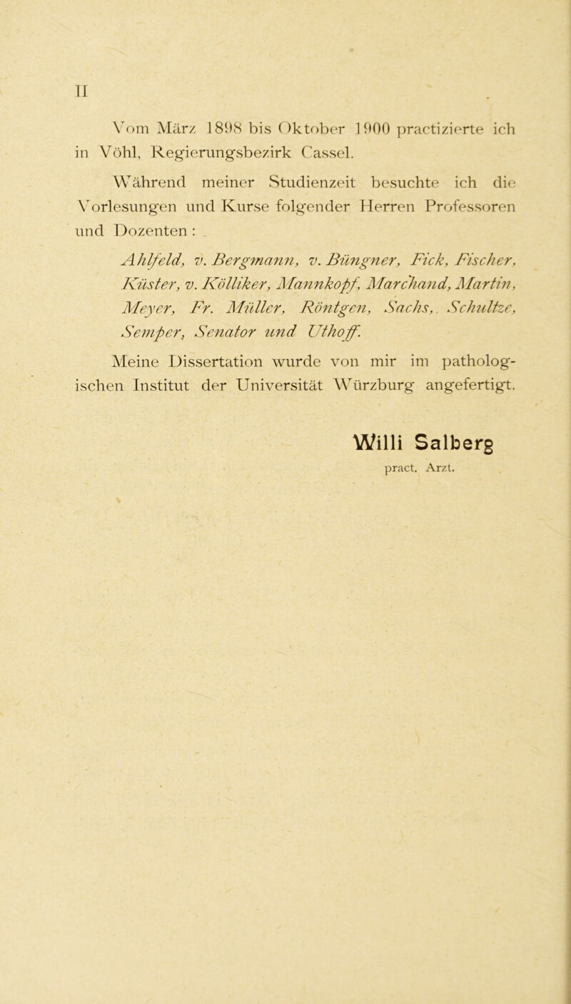 II Vom März I89cS bis Oktober 1900 practizierte ich in Vöhl, Regierungsbezirk Cassel. Während meiner Studienzeit besuchte ich die Vorlesungen und Kurse folgender Herren Professoren und Dozenten : _ Ahlfeld, V. Bergmann, v. Büngner, Fick, Fischer, Küster, V. Kölliker, Mannkopf, Marchand, Martin, Meyer, Fr. Mutter, Röntgen, Sachs,. ScJmltze, Semper, Senator rind Uthoff. Meine Dissertation wurde von mir im patholog- ischen Institut der Universität Würzburg an gefertigt. Willi Salberg pract. Arzt.