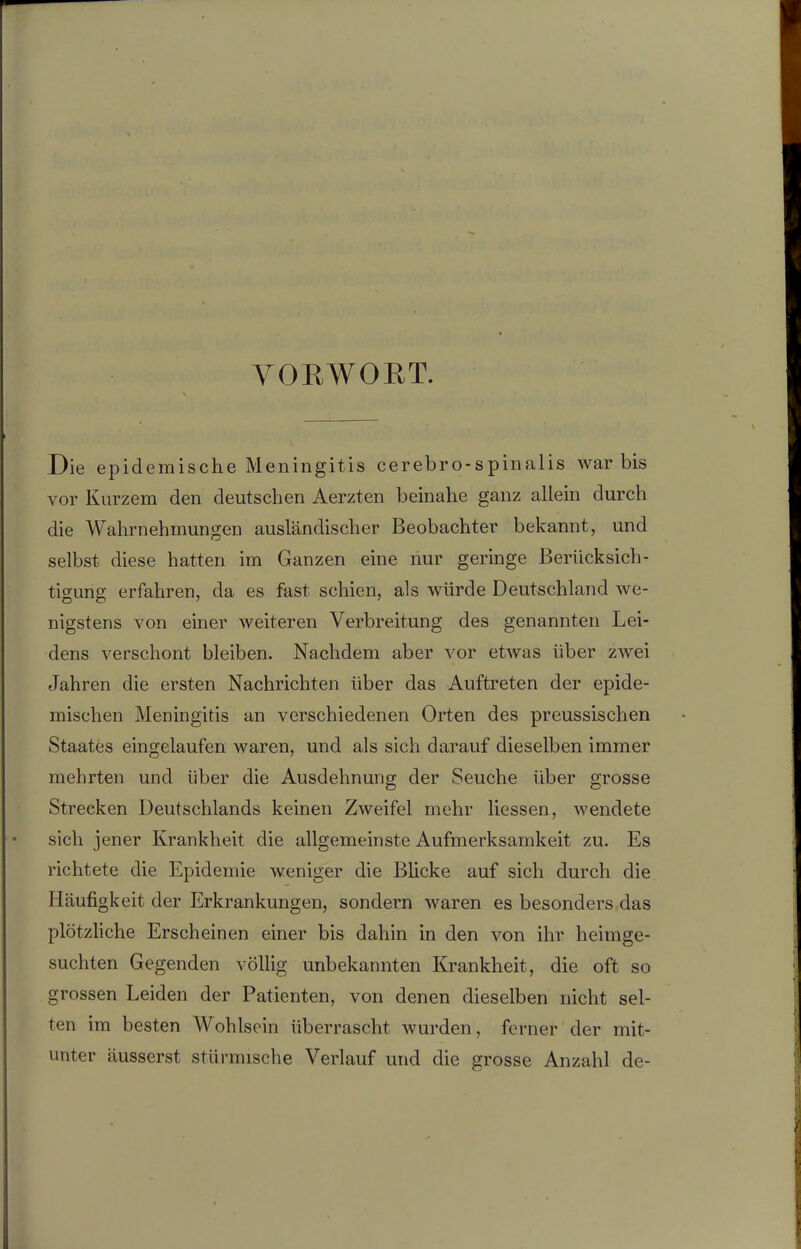 VORWORT. Die epidemische Meningitis cerebro-spinalis war bis vor Kurzem den deutschen Aerzten beinahe ganz allein durch die Wahrnehmungen ausländischer Beobachter bekannt, und selbst diese hatten im Ganzen eine nur geringe Berücksich- tigung erfahren, da es fast schien, als würde Deutschland we- nigstens von einer weiteren Verbreitung des genannten Lei- dens verschont bleiben. Nachdem aber vor etwas über zwei Jahren die ersten Nachrichten über das Auftreten der epide- mischen Meningitis an verschiedenen Orten des preussischen Staates eingelaufen waren, und als sich darauf dieselben immer mehrten und über die Ausdehnung der Seuche über grosse Strecken Deutschlands keinen Zweifel mehr Hessen, wendete sich jener Krankheit die allgemeinste Aufmerksamkeit zu. Es richtete die Epidemie weniger die Blicke auf sich durch die Häufigkeit der Erkrankungen, sondern waren es besonders das plötzliche Erscheinen einer bis dahin in den von ihr heimge- suchten Gegenden völlig unbekannten Krankheit, die oft so grossen Leiden der Patienten, von denen dieselben nicht sel- ten im besten Wohlsein überrascht wurden, ferner der mit- unter äusserst stürmische Verlauf und die grosse Anzahl de-