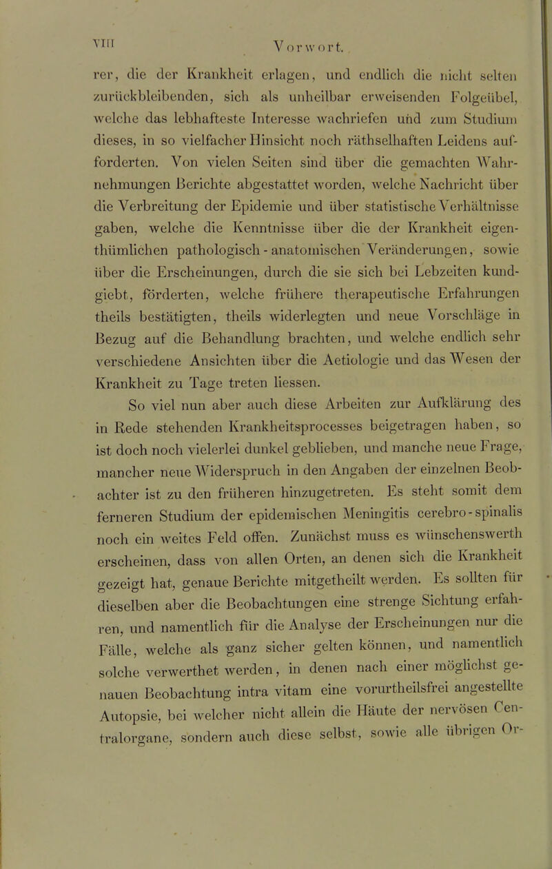 rer, die der Krankheit erlagen, und endlich die nicht selten zurück bleibenden, sich als unheilbar erweisenden Folgeübel, welche das lebhafteste Interesse wachriefen und zum Studium dieses, in so vielfacher Hinsicht noch räthselhaften Leidens auf- forcierten. Von vielen Seiten sind über die gemachten Wahr- nehmungen Berichte abgestattet worden, welche Nachricht über die Verbreitung der Epidemie und über statistische Verhältnisse gaben, welche die Kenntnisse über die der Krankheit eigen- thümlichen pathologisch - anatomischen Veränderungen, sowie über die Erscheinungen, durch die sie sich bei Lebzeiten kund- giebt, förderten, welche frühere therapeutische Erfahrungen theils bestätigten, theils widerlegten und neue Vorschläge in Bezug auf die Behandlung brachten, und welche endlich sehr verschiedene Ansichten über die Aetiologie und das Wesen der Krankheit zu Tage treten liessen. So viel nun aber auch diese Arbeiten zur Aufklärung des in Rede stehenden Krankheitsprocesses beigetragen haben, so ist doch noch vielerlei dunkel geblieben, und manche neue Frage, mancher neue Widerspruch in den Angaben der einzelnen Beob- achter ist zu den früheren hinzugetreten. Es steht somit dem ferneren Studium der epidemischen Meningitis cerebro - spinalis noch ein weites Feld offen. Zunächst muss es wiinschenswerth erscheinen, dass von allen Orten, an denen sich die Krankheit gezeigt hat, genaue Berichte mitgetlieilt werden. Es sollten für dieselben aber die Beobachtungen eine strenge Sichtung erfah- ren, und namentlich für die Analyse der Erscheinungen nur die Fälle, welche als ganz sicher gelten können, und namentlich solche verwerthet werden, in denen nach einer möglichst ge- nauen Beobachtung intra vitam eine vorurtheilsfrei angestellte Autopsie, bei welcher nicht allein die Häute der nervösen Oen- tralorgane, sondern auch diese selbst, sowie alle übrigen Or-