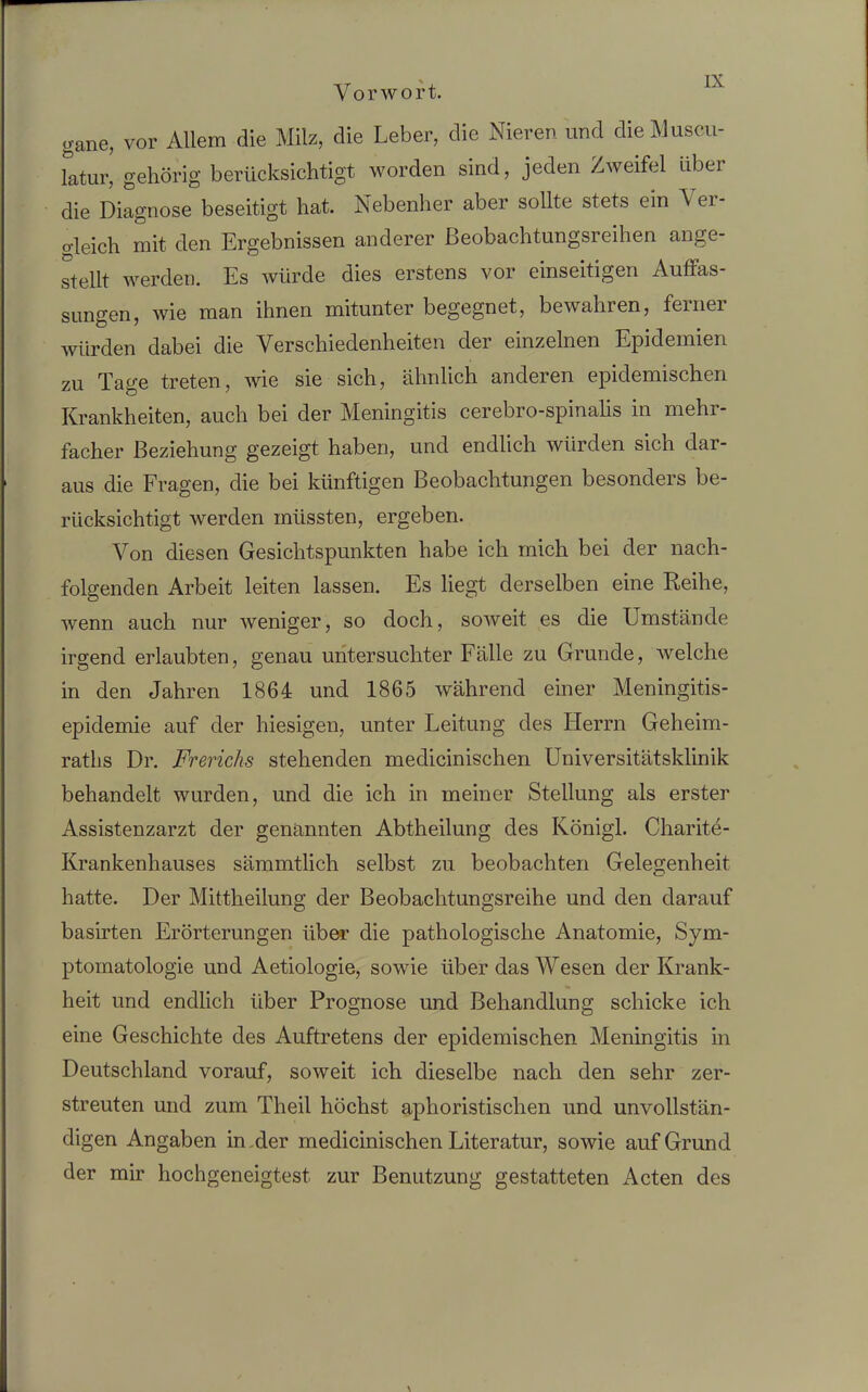 Vorwort. gane, vor Allem die Milz, die Leber, die Nieren und dieMuscu- latur, gehörig berücksichtigt worden sind, jeden Zweifel über die Diagnose beseitigt hat. Nebenher aber sollte stets ein \ei- o-leich mit den Ergebnissen anderer ßeobachtungsreihen ange- stellt werden. Es würde dies erstens vor einseitigen Auffas- sungen, wie man ihnen mitunter begegnet, bewahren, ferner würden dabei die Verschiedenheiten der einzelnen Epidemien zu Tage treten, wie sie sich, ähnlich anderen epidemischen Krankheiten, auch bei der Meningitis cerebro-spinalis in mehr- facher Beziehung gezeigt haben, und endlich würden sich dar- aus die Fragen, die bei künftigen Beobachtungen besonders be- rücksichtigt werden müssten, ergeben. Von diesen Gesichtspunkten habe ich mich bei der nach- folgenden Arbeit leiten lassen. Es liegt derselben eine Reihe, wenn auch nur weniger, so doch, soweit es die Umstände irgend erlaubten, genau untersuchter Fälle zu Grunde, welche in den Jahren 1864 und 1865 während einer Meningitis- epidemie auf der hiesigen, unter Leitung des Herrn Geheim- raths Dr. Frerichs stehenden meclicinischen Universitätsklinik behandelt wurden, und die ich in meiner Stellung als erster Assistenzarzt der genannten Abtheilung des Königl. Charite- Krankenhauses sämmtlich selbst zu beobachten Gelegenheit hatte. Der Mittheilung der Beobachtungsreihe und den darauf basirten Erörterungen über die pathologische Anatomie, Sym- ptomatologie und Aetiologie, sowie über das Wesen der Krank- heit und endlich über Prognose und Behandlung schicke ich eine Geschichte des Auftretens der epidemischen Meningitis in Deutschland vorauf, soweit ich dieselbe nach den sehr zer- streuten und zum Theil höchst aphoristischen und unvollstän- digen Angaben in der medicinischen Literatur, sowie auf Grund der mir hochgeneigtest zur Benutzung gestatteten Acten des