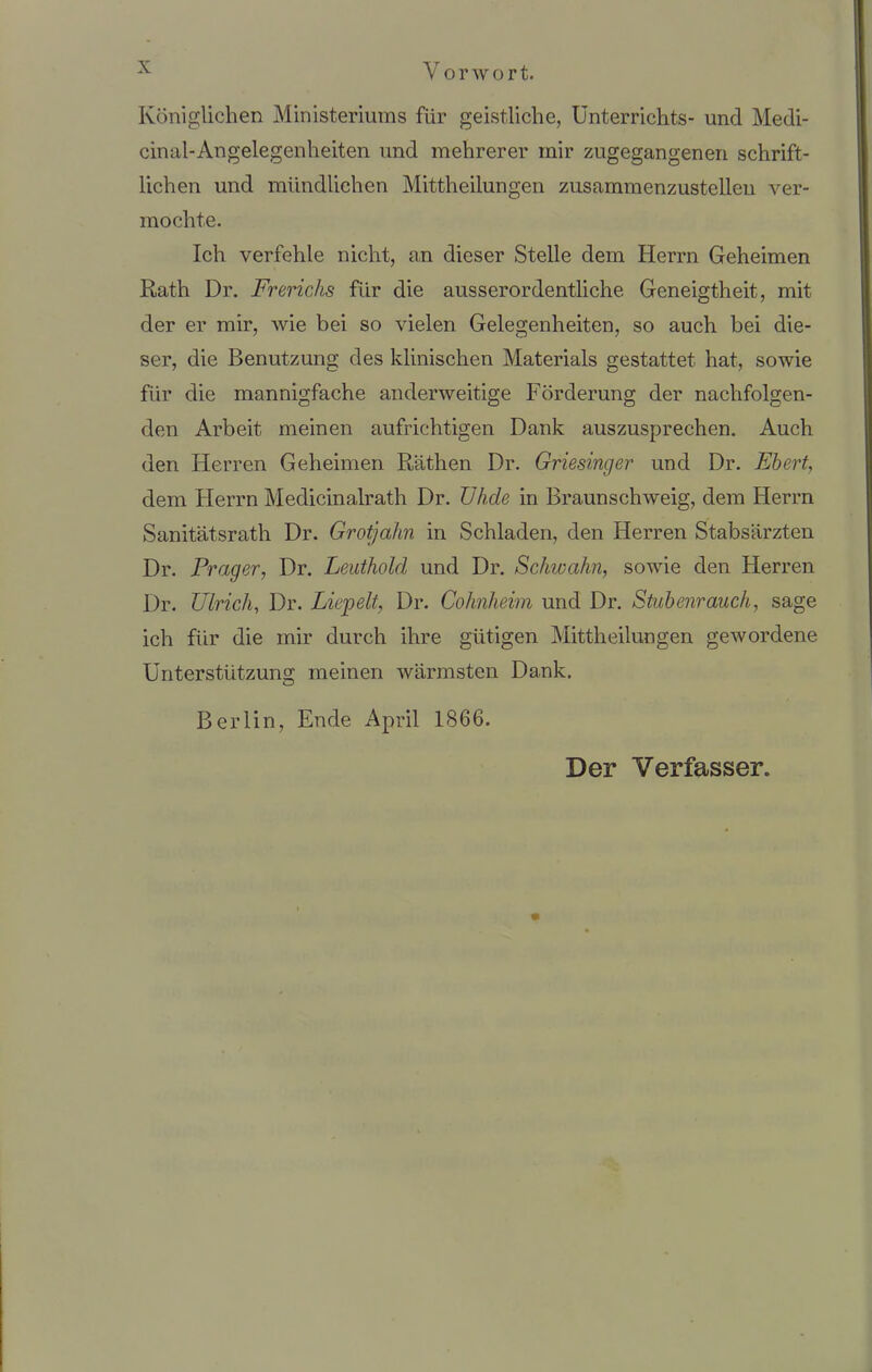 Königlichen Ministeriums für geistliche, Unterrichts- und Medi- cinal-Angelegenheiten und mehrerer mir zugegangenen schrift- lichen und mündlichen Mittheilungen zusammenzustellen ver- mochte. Ich verfehle nicht, an dieser Stelle dem Herrn Geheimen Rath Dr. Frerichs für die ausserordentliche Geneigtheit, mit der er mir, wie bei so vielen Gelegenheiten, so auch bei die- ser, die Benutzung des klinischen Materials gestattet hat, sowie für die mannigfache anderweitige Förderung der nachfolgen- den Arbeit meinen aufrichtigen Dank auszusprechen. Auch den Herren Geheimen Rathen Dr. Griesinger und Dr. Ebert, dem Herrn Medicinalrath Dr. TJhde in Braunschweig, dem Herrn Sanitätsrath Dr. Grotjahn in Schladen, den Herren Stabsärzten Dr. Prager, Dr. Leuthold und Dr. Schwahn, sowie den Herren Dr. Ulrich, Dr. Liebelt, Dr. Cohnheim und Dr. Stubenrauch, sage ich für die mir durch ihre gütigen Mittheilungen gewordene Unterstützung meinen wärmsten Dank. B er lin, Ende April 1866. Der Verfasser.